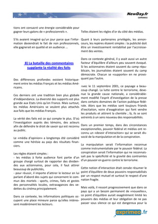 NewDay.fr
EXPRIMEO
tions ont consacré une énergie considérable pour
gagner leurs galons de « professionnels ».
S’ils avaient imaginé qu’un jour parce que l’infor-
mation deviendrait le fait de non professionnels,
elle gagnerait en qualité et en audience ...
8) La bataille des commentaires
supplante la réalité des faits
Des différences profondes existent historique-
ment entre les médias Français et les médias Amé-
ricains.
Ces derniers ont une tradition bien plus globale
d’indépendance. La diversité des supports est plus
grande aux Etats Unis qu’en France. Mais surtout,
les médias Américains se veulent plus attachés
aux faits que les médias Français.
La vérité des faits est ce qui compte le plus. D’où
l’investigation auprès des témoins, des acteurs
afin de défendre le droit de savoir qui est reconnu
au public.
Le «média d’opinion» a longtemps été considéré
comme une hérésie au pays des résultats finan-
ciers.
Les règles étaient simples :
- les médias à forte audience font partie d’un
groupe chargé surtout de rapporter des dividen-
des aux actionnaires, pour cela, il faut attirer
beaucoup de publicités,
- pour réussir, il importe d’attirer le lecteur en lui
parlant d’abord des sujets qui concernent le com-
mun des mortels : sports, crimes, faits et gestes
des personnalités locales, extravagances des ve-
dettes du cinéma principalement.
Dans ce contexte, les informations politiques oc-
cupent une place mineure parce qu’elles intéres-
sent modérément les lecteurs.
Telles étaient les règles d’or du côté des médias.
Quant à leurs partenaires privilégiés, les annon-
ceurs, les repères étaient simples : la publicité doit
être un investissement rentabilisé par l’accroisse-
ment des ventes.
Dans ce contexte général, il y avait aussi un autre
facteur d’équilibre d’ailleurs peu souvent évoqué.
Si les actionnaires étaient souvent du camp répu-
blicain, les journalistes étaient souvent du camp
démocrate. Chacun se «supporte» en ne provo-
quant pas l’autre.
Avec le 11 septembre 2001, ce paysage a beau-
coup changé. La lutte contre le terrorisme, deve-
nue la grande cause nationale, a considérable-
ment modifié l’esprit d’investigation de la presse
dans certains domaines de l’action publique fédé-
rale. Alors que les médias sont toujours friands
d’excitation, voire d’exagération qui font vendre
les produits et attirent la clientèle ; là, ils se sont
astreints à un sens nouveau des responsabilités.
Dans un premier temps, dans des circonstances
exceptionnelles, pouvoir fédéral et médias ont re-
connu un «devoir d’interaction» qui se serait dis-
socié de la manipulation et de la conspiration.
La manipulation serait l’information reconnue
comme instrumentalisée par le pouvoir fédéral. La
conspiration serait l’information qui ne reconnais-
sait pas la spécificité et la gravité des contraintes
d’un pouvoir en guerre contre le terrorisme.
Cette notion d’interaction était censée résumer le
point d’équilibre de deux pouvoirs responsabilisés
par un respect mutuel et surtout le respect d’une
nation fragile.
Mais voilà, il ressort progressivement que dans ce
pays qui a un besoin permanent de «nouvelles»,
ce point d’équilibre aurait exagérément limité les
pouvoirs des médias et leur obligation de ne pas
passer sous silence ce qui est dangereux pour la
 