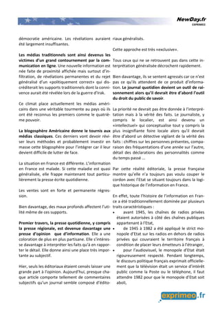 NewDay.fr
EXPRIMEO
démocratie américaine. Les révélations auraient
été largement insuffisantes.
Les médias traditionnels sont ainsi devenus les
victimes d’un grand contournement par la com-
munication en ligne. Une nouvelle information est
née faite de proximité affichée mais surtout d’in-
filtration, de révélations permanentes et du rejet
généralisé d’un «politiquement correct» qui dis-
créditerait les supports traditionnels dont la conni-
vence aurait été révélée lors de la guerre d’Irak.
Ce climat place actuellement les médias améri-
cains dans une véritable tourmente au pays où ils
ont été reconnus les premiers comme le quatriè-
me pouvoir.
La blogosphère Américaine donne le tournis aux
médias classiques. Ces derniers vont devoir révi-
ser leurs méthodes et probablement investir en
masse cette blogosphère pour l’intégrer car il leur
devient difficile de lutter de face.
La situation en France est différente. L’information
en France est malade. Si cette maladie est quasi
généralisée, elle frappe maintenant tout particu-
lièrement la presse écrite quotidienne.
Les ventes sont en forte et permanente régres-
sion.
Bien davantage, des maux profonds affectent l’uti-
lité même de ces supports.
Premier travers, la presse quotidienne, y compris
la presse régionale, est devenue davantage une
presse d’opinion que d’information. Elle a une
coloration de plus en plus partisane. Elle s’intéres-
se davantage à interpréter les faits qu’à en rappor-
ter le détail. Elle donne ainsi une place très impor-
tante au subjectif.
Hier, seuls les éditoriaux étaient censés laisser une
grande part à l’opinion. Aujourd’hui, presque cha-
que article comporte tellement de commentaires
subjectifs qu’un journal semble composé d’édito-
riaux généralisés.
Cette approche est très «exclusive».
Tous ceux qui ne se retrouvent pas dans cette in-
terprétation généralisée décrochent rapidement.
Bien davantage, ils se sentent agressés car ce n’est
pas ce qu’ils attendent de ce produit d’informa-
tion. Le journal quotidien devient un outil de rai-
sonnement alors qu’il devrait être d’abord l’outil
du droit du public de savoir.
La priorité ne devrait pas être donnée à l’interpré-
tation mais à la vérité des faits. Le journaliste, y
compris le localier, est ainsi devenu un
«intellectuel» qui conceptualise tout y compris la
plus insignifiante foire locale alors qu’il devrait
être d’abord un détective vigilant de la vérité des
faits : chiffres sur les personnes présentes, compa-
raison des fréquentations d’une année sur l’autre,
détail des déclarations des personnalités comme
du temps passé ...
Par cette réalité éditoriale, la presse française
montre qu’elle n’a toujours pas voulu couper le
cordon avec l’Etat se situant toujours dans la logi-
que historique de l’information en France.
En effet, toute l’histoire de l’information en Fran-
ce a été traditionnellement dominée par plusieurs
traits caractéristiques :
• avant 1945, les chaînes de radios privées
étaient autorisées à côté des chaînes publiques
appartenant à l’Etat,
• de 1945 à 1982 a été appliqué le strict mo-
nopole d’Etat sur les radios en dehors de radios
privées qui couvraient le territoire français à
condition de placer leurs émetteurs à l’étranger,
• pour l’audiovisuel, le monopole d’Etat était
rigoureusement respecté. Pendant longtemps,
le discours politique français exprimait officielle-
ment que la télévision était un service d’intérêt
public comme la Poste ou le téléphone, il faut
attendre 1982 pour que le monopole d’Etat soit
aboli,
 