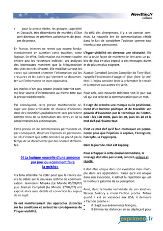 NewDay.fr
EXPRIMEO
• pour la presse écrite, les groupes Lagardère
et Dassault, très dépendants de marchés d’Etat
sont devenus les premiers actionnaires de grou-
pes de presse.
En France, Internet ne remet pas encore fonda-
mentalement en question cette tradition, cette
logique. En effet, l’information via Internet touche
encore peu les «électeurs indécis». Les analyses
des internautes montrent que la fréquentation
des sites est très clivante. Elle mobilise surtout les
«pro» qui viennent chercher l’information qui les
«rassure» et les «anti» qui viennent se documen-
ter sur l’information de leurs opposants.
Les indécis n’ont pas encore installé Internet com-
me leur source d’informations au même titre que
la presse traditionnelle.
Par conséquent, cette presse traditionnelle oc-
cupe une place croissante de «faiseur d’opinion»
dans des conditions probablement sans précédent
compte tenu de la diminution des titres et de la
concentration des actionnariats.
Cette presse vit de commentaires permanents et,
par conséquent, structure l’opinion en permanen-
ce dès l’instant que cette dernière ne prend pas le
temps de se documenter par des sources différen-
tes.
9) La logique nouvelle d’une annonce
par jour ou «comment faire
la météo»
Il a fallu attendre fin 2007 pour que la France ou-
vre le débat sur le nouveau rythme de communi-
cation. Jean-Louis Missika (Le Monde 05/09/07)
puis Alastair Campbell (Le Monde 17/09/07) ont
exposé alors avec détails et conviction les enjeux
de ce sujet.
Ils ont manifestement des approches distinctes
sur les conditions et surtout les conséquences de
l’hyper-visibilité.
Au-delà des divergences, il y a un constat com-
mun. La nouvelle ère de communication réside
dans le fait de considérer l’opinion comme seul
interlocuteur permanent.
L’hyper-visibilité est devenue une nécessité. Elle
est la seule façon de maintenir le lien avec un pu-
blic de plus en plus exposé à des messages divers
et de plus en plus exigeant.
Alastair Campbell (ancien Conseiller de Tony Blair)
rappelle l’expression d’usage «il faut faire la mé-
téo». L’enjeu consiste donc à préempter le terrain
et à imposer aux autres d’y venir.
Pour cela, une nouvelle méthode voit le jour aux
US qui est celle de la communication par un mot.
Il s’agit de prendre une marque ou le positionne-
ment d’un homme politique et de travailler son
pouvoir d’évocation par la technique de l’enton-
noir : les 100 mots, puis les 50, puis les 20 et le
mot clef qui résume tout.
C’est ce mot clef qu’il faut matraquer en perma-
nence pour que l’opinion le reçoive, l’enregistre,
l’accepte, se l’approprie.
Dans la journée, tout est zapping.
Pour échapper à cette érosion immédiate, le
message doit être percutant, concret, unique et
répété.
Il doit être unique dans son évocation mais multi-
ple dans ses applications. Parce qu’il est unique
dans son évocation, il admet la répétition qui est
la meilleure garantie de sa perception.
Ainsi, dans la foulée immédiate de son élection,
Nicolas Sarkozy a choisi l’action proche. Même
quand il est en vacances aux USA, il demeure
« l’action proche » :
• il réagit aux évènements Français,
• il élimine les distances en se déplaçant pour
 