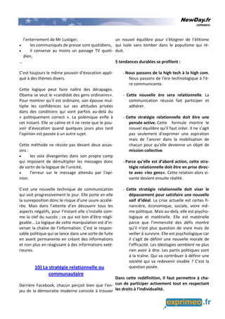 NewDay.fr
EXPRIMEO
l’enterrement de Mr Lustiger,
• les communiqués de presse sont quotidiens,
• il conserve au moins un passage TV quoti-
dien,
…
C’est toujours le même pouvoir d’évocation appli-
qué à des thèmes divers.
Cette logique peut faire naître des dérapages.
Obama se veut le «candidat des gens ordinaires».
Pour montrer qu’il est ordinaire, son épouse mul-
tiplie les confidences sur ses attitudes privées
dans des conditions qui vont parfois au-delà du
« politiquement correct ». La polémique enfle à
cet instant. Elle se calme et il ne reste que le pou-
voir d’évocation quand quelques jours plus tard
l’opinion est passée à un autre sujet.
Cette méthode ne résiste pas devant deux assas-
sins :
• les voix divergentes dans son propre camp
qui imposent de démultiplier les messages donc
de sortir de la logique de l’unicité,
• l’erreur sur le message attendu par l’opi-
nion.
C’est une nouvelle technique de communication
qui voit progressivement le jour. Elle porte en elle
la surexposition donc le risque d’une usure accélé-
rée. Mais dans l’attente d’en découvrir tous les
aspects négatifs, pour l’instant elle s’installe com-
me la clef du succès ; ce qui est loin d’être négli-
geable… La logique de cette manipulation est d’in-
verser la chaîne de l’information. C’est le respon-
sable politique qui se lance dans une sorte de fuite
en avant permanente en créant des informations
et non plus en réagissant à des informations exté-
rieures.
10) La stratégie relationnelle ou
communautaire
Derrière Facebook, chacun perçoit bien que l’en-
jeu de la démocratie moderne consiste à trouver
un nouvel équilibre pour s’éloigner de l’élitisme
qui isole sans tomber dans le populisme qui ré-
duit.
5 tendances durables se profilent :
- Nous passons de la high tech à la high com.
Nous passons de l’ère technologique à l’è-
re communicante.
- Cette nouvelle ère sera relationnelle. La
communication réussie fait participer et
adhérer.
- Cette stratégie relationnelle doit être une
pensée active. Cette formule montre le
nouvel équilibre qu’il faut créer. Il ne s’agit
pas seulement d’exprimer une aspiration
mais de l’ancrer dans la mobilisation de
chacun pour qu’elle devienne un objet de
mission collective.
- Parce qu’elle est d’abord action, cette stra-
tégie relationnelle doit être en prise direc-
te avec «les gens». Cette relation alors vi-
vante devient ensuite réalité.
- Cette stratégie relationnelle doit viser le
dépassement pour satisfaire une nouvelle
soif d’idéal. La crise actuelle est certes fi-
nancière, économique, sociale, voire mê-
me politique. Mais au-delà, elle est psycho-
logique et matérielle. Elle est matérielle
parce que l’immensité des défis montre
qu’il n’est plus question de vivre mais de
veiller à survivre. Elle est psychologique car
il s’agit de définir une nouvelle morale de
l’efficacité. Les idéologies semblent ne plus
rien avoir à dire. Les partis politiques sont
à la traîne. Qui va contribuer à définir une
société qui va redevenir vivable ? C’est la
question posée.
Dans cette redéfinition, il faut permettre à cha-
cun de participer activement tout en respectant
les droits à l’individualité.
 