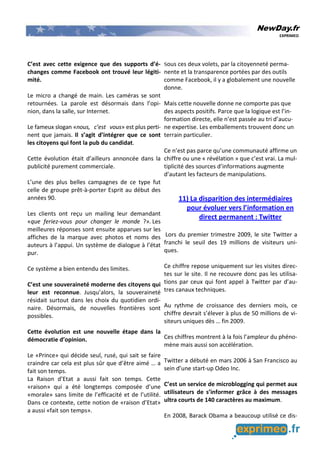 NewDay.fr
EXPRIMEO
C’est avec cette exigence que des supports d’é-
changes comme Facebook ont trouvé leur légiti-
mité.
Le micro a changé de main. Les caméras se sont
retournées. La parole est désormais dans l’opi-
nion, dans la salle, sur Internet.
Le fameux slogan «nous, c’est vous» est plus perti-
nent que jamais. Il s’agit d’intégrer que ce sont
les citoyens qui font la pub du candidat.
Cette évolution était d’ailleurs annoncée dans la
publicité purement commerciale.
L’une des plus belles campagnes de ce type fut
celle de groupe prêt-à-porter Esprit au début des
années 90.
Les clients ont reçu un mailing leur demandant
«que feriez-vous pour changer le monde ?». Les
meilleures réponses sont ensuite apparues sur les
affiches de la marque avec photos et noms des
auteurs à l’appui. Un système de dialogue à l’état
pur.
Ce système a bien entendu des limites.
C’est une souveraineté moderne des citoyens qui
leur est reconnue. Jusqu’alors, la souveraineté
résidait surtout dans les choix du quotidien ordi-
naire. Désormais, de nouvelles frontières sont
possibles.
Cette évolution est une nouvelle étape dans la
démocratie d’opinion.
Le «Prince» qui décide seul, rusé, qui sait se faire
craindre car cela est plus sûr que d’être aimé … a
fait son temps.
La Raison d’Etat a aussi fait son temps. Cette
«raison» qui a été longtemps composée d’une
«morale» sans limite de l’efficacité et de l’utilité.
Dans ce contexte, cette notion de «raison d’Etat»
a aussi «fait son temps».
Sous ces deux volets, par la citoyenneté perma-
nente et la transparence portées par des outils
comme Facebook, il y a globalement une nouvelle
donne.
Mais cette nouvelle donne ne comporte pas que
des aspects positifs. Parce que la logique est l’in-
formation directe, elle n’est passée au tri d’aucu-
ne expertise. Les emballements trouvent donc un
terrain particulier.
Ce n’est pas parce qu’une communauté affirme un
chiffre ou une « révélation » que c’est vrai. La mul-
tiplicité des sources d’informations augmente
d’autant les facteurs de manipulations.
11) La disparition des intermédiaires
pour évoluer vers l’information en
direct permanent : Twitter
Lors du premier trimestre 2009, le site Twitter a
franchi le seuil des 19 millions de visiteurs uni-
ques.
Ce chiffre repose uniquement sur les visites direc-
tes sur le site. Il ne recouvre donc pas les utilisa-
tions par ceux qui font appel à Twitter par d’au-
tres canaux techniques.
Au rythme de croissance des derniers mois, ce
chiffre devrait s’élever à plus de 50 millions de vi-
siteurs uniques dès … fin 2009.
Ces chiffres montrent à la fois l’ampleur du phéno-
mène mais aussi son accélération.
Twitter a débuté en mars 2006 à San Francisco au
sein d’une start-up Odeo Inc.
C’est un service de microblogging qui permet aux
utilisateurs de s’informer grâce à des messages
ultra courts de 140 caractères au maximum.
En 2008, Barack Obama a beaucoup utilisé ce dis-
 
