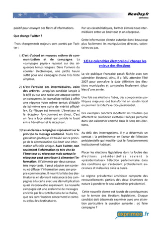NewDay.fr
EXPRIMEO
positif pour envoyer des flashs d’informations.
Que change Twitter ?
Trois changements majeurs sont portés par Twit-
ter :
1) C’est d’abord un nouveau rythme de com-
munication et de campagne. La
«campagne papier» reposait sur des sé-
quences temps longues. Dans l’univers du
courrier électronique, une petite heure
suffit pour une campagne d’une très forte
ampleur.
2) C’est l’érosion des intermédiaires, voire
des arbitres. Lorsqu’un candidat lançait à
la télé ou sur une radio une attaque contre
un concurrent, le journaliste veillait à offrir
une réponse voire même tentait d’établir
de lui-même une sorte de «vérité officiel-
le». Ce filtrage est terminé. L’émetteur et
le récepteur fonctionnent en direct. C’est
un face à face virtuel qui comble le fossé
entre l’émetteur et le récepteur.
3) Les anciennes campagnes reposaient sur le
principe du message centralisé. Toute l’or-
ganisation politique est basée sur ce princi-
pe de la centralisation qui émet une infor-
mation officielle unique. Avec Twitter, non
seulement l’information va très vite de
l’émetteur au récepteur mais surtout le
récepteur peut contribuer à alimenter l’in-
formation. Il l’alimente par deux canaux
très importants. Il peut adapter son conte-
nu et diffuser l’information avec son pro-
pre commentaire. Il nourrit la liste des des-
tinataires en donnant naissance à des cam-
pagnes à la carte avec une démultiplication
quasi inconcevable auparavant. La nouvelle
campagne est une avalanche de messages
enrichis par les contributions de la chaîne,
que ces contributions concernent le conte-
nu et/ou les destinataires.
Par ses caractéristiques, Twitter élimine tout inter-
médiaire entre un émetteur et un récepteur.
Cette information directe autorise donc beaucoup
plus facilement les manipulations directes, volon-
taires ou pas.
12) Le calendrier électoral qui change les
enjeux des élections
La vie publique Française paraît fâchée avec son
calendrier électoral. Ainsi, il a fallu attendre l’été
2007 pour connaître la date définitive des élec-
tions municipales et cantonales finalement déca-
lées d’une année.
Une fois ces élections fixées, des composantes po-
litiques majeures ont transformé un scrutin local
en premier test de l’exercice présidentiel.
Ces exemples concrets montrent les troubles qui
affectent le calendrier électoral Français perturbé
dans son calendrier comme dans le sens des élec-
tions.
Au-delà des interrogations, il y a désormais un
constat : la prééminence en faveur de l’élection
présidentielle qui modifie tout le fonctionnement
institutionnel habituel.
Placer les élections législatives dans la foulée des
élections présidentielles revient à
«présidentialiser» l’élection parlementaire dans
des conditions qui s’avèreront probablement ex-
cessives et malsaines dans la durée.
Le régime présidentiel américain comporte des
renouvellements partiels des deux Chambres de
nature à pondérer le seul calendrier présidentiel.
Cette nouvelle donne est lourde de conséquences
sur le terrain des élections législatives. Chaque
candidat doit désormais examiner avec une atten-
tion particulière la question suivante : où faire
campagne ?
 