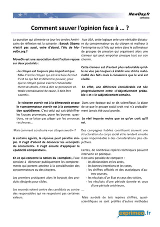 NewDay.fr
EXPRIMEO
Comment sauver l’opinion face à … ?
La question qui alimente ce jour les cercles Améri-
cains de réflexion est la suivante : Barack Obama
n’est-il pas aussi, voire d’abord, l’élu de Mo-
veOn.org ?
MoveOn est une association dont l’action repose
sur deux postulats :
- le citoyen est toujours plus important que
l’élu. C’est le citoyen qui est à la base de tout.
C’est lui qui fait et détient le pouvoir, pour
que le citoyen puisse exercer convenable
ment ses droits, c'est-à-dire se prononcer en
totale connaissance de cause, il doit être
«averti».
- le «citoyen averti» est à la démocratie ce que
le «consommateur averti» est à la consomma-
tion quotidienne. C’est celui qui sait déchiffrer
les fausses promesses, poser les bonnes ques-
tions, ne se laisse pas piéger par les annonces
racoleuses…
Mais comment construire «un citoyen averti» ?
A certains égards, la réponse peut paraître sim-
ple. Il s’agit d’abord de dénoncer les «complots
du concurrent». Il s’agit ensuite d’appliquer la
«publicité comparative».
En ce qui concerne la notion du «complot», l’axe
consiste à dénoncer publiquement les comporte-
ments qui portent atteinte à la considération des
consommateurs ou des citoyens.
Les premiers pratiquent alors le boycott des pro-
duits désignés pour cibles.
Les seconds votent contre des candidats ou contre
des responsables qui ne respectent pas certaines
valeurs.
Aux USA, cette logique crée une véritable dictatu-
re du consommateur ou du citoyen et malheur à
l’entreprise ou à l’élu qui entre dans le collimateur
de groupes de pression qui organisent alors une
clameur qui peut emporter presque tout sur son
chemin.
Cette clameur est d’autant plus redoutable qu’el-
le ne vise pas toujours à établir une stricte maté-
rialité des faits mais à convaincre que le vrai est
révélé.
En effet, une différence considérable est née
progressivement entre «l’objectivement proba-
ble » et « le subjectivement certain».
Dans une époque qui se dit scientifique, la place
de ce que le groupe social croit vrai n’a probable-
ment jamais été aussi grande.
Le réel importe moins que ce qu’on croit qu’il
est.
Des campagnes habiles constituent souvent une
structuration du corps social et le rendent ensuite
quasi imperméable à des considérations plus ob-
jectives.
Certes, de nombreux repères techniques peuvent
intervenir en politique.
Il est ainsi possible de comparer :
- les déclarations et les actes,
- les bonnes intentions et les votes,
- les chiffres officiels et des statistiques d’au-
tres sources,
- les résultats d’un Etat et ceux des voisins,
- les résultats d’une période donnée et ceux
d’une période antérieure,
….
Mais au-delà de tels repères chiffrés, quasi-
scientifiques se sont profilés d’autres méthodes
 