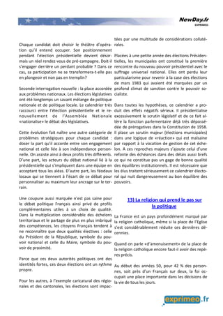 NewDay.fr
EXPRIMEO
Chaque candidat doit choisir le théâtre d’opéra-
tion qu’il entend occuper. Son positionnement
pendant l’élection présidentielle devient désor-
mais un réel rendez-vous de pré-campagne. Doit-il
s’engager derrière un perdant probable ? Dans ce
cas, sa participation ne se transformera-t-elle pas
en plongeoir et non pas en tremplin?
Seconde interrogation nouvelle : la place accordée
aux problèmes nationaux. Les élections législatives
ont été longtemps un savant mélange de politique
nationale et de politique locale. Le calendrier très
raccourci entre l’élection présidentielle et le re-
nouvellement de l’Assemblée Nationale
«nationalise» le débat des législatives.
Cette évolution fait naître une autre catégorie de
problèmes stratégiques pour chaque candidat :
doser la part qu’il accorde entre son engagement
national et celle liée à son indépendance person-
nelle. On assiste ainsi à deux profils très différents.
D’une part, les acteurs du débat national lié à la
présidentielle qui s’impliquent dans une équipe en
acceptant tous les aléas. D’autre part, les féodaux
locaux qui se tiennent à l’écart de ce débat pour
personnaliser au maximum leur ancrage sur le ter-
rain.
Une coupure aussi marquée n’est pas saine pour
le débat politique Français ainsi privé de profils
complémentaires utiles à un choix de qualité.
Dans la multiplication considérable des échelons
territoriaux et le partage de plus en plus imbriqué
des compétences, les citoyens Français tendent à
ne reconnaître que deux qualités électives : celle
du Président de la République, symbole du pou-
voir national et celle du Maire, symbole du pou-
voir de proximité.
Parce que ces deux autorités politiques ont des
identités fortes, ces deux élections ont un rythme
propre.
Pour les autres, à l’exemple caricatural des régio-
nales et des cantonales, les élections sont impac-
tées par une multitude de considérations collaté-
rales.
Placées à une petite année des élections Présiden-
tielles, les municipales ont constitué la première
rencontre du nouveau pouvoir présidentiel avec le
suffrage universel national. Elles ont perdu leur
particularisme pour revenir à la case des élections
de mars 1983 qui avaient été marquées par un
profond climat de sanction contre le pouvoir so-
cialiste.
Dans toutes les hypothèses, ce calendrier a pro-
duit des effets négatifs sérieux. Il présidentialise
excessivement le scrutin législatif et de ce fait al-
tère la fonction parlementaire déjà très dépossé-
dée de prérogatives dans la Constitution de 1958.
Il place un scrutin majeur (élections municipales)
dans une logique de «réaction» qui est malsaine
par rapport à la vocation de gestion de cet éche-
lon. A ces reproches majeurs s’ajoute celui d’une
refonte des échéances dans des délais aussi brefs
ce qui ne constitue pas un gage de bonne qualité
des équilibres institutionnels. Il est nécessaire que
les élus traitent sérieusement ce calendrier électo-
ral qui nuit dangereusement au bon équilibre des
pouvoirs.
13) La religion qui prend le pas sur
la politique
La France est un pays profondément marqué par
la religion catholique, même si la place de l’Eglise
s’est considérablement réduite ces dernières dé-
cennies.
Quand on parle «d’amenuisement» de la place de
la religion catholique encore faut-il avoir des repè-
res précis.
Au début des années 50, pour 42 % des person-
nes, soit près d’un Français sur deux, la foi oc-
cupait une place importante dans les décisions de
la vie de tous les jours.
 