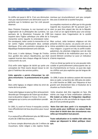 NewDay.fr
EXPRIMEO
Ce chiffre est passé à 38 %. C’est une diminution
mais pas nécessairement une diminution aussi im-
portante que la tendance que l’on croit pouvoir
observer.
Dans l’histoire Française, le vrai tournant est la
vulgarisation de la philosophie des Lumières. Les
partisans de la Révolution Française de 1789
voyaient dans l’Eglise catholique une alliée de la
monarchie contre laquelle ils entendaient lutter.
Par conséquent, lutter contre la monarchie et lut-
ter contre l’Eglise constituaient deux combats
identiques. D’où cette première conception de la
République fondamentalement anti-cléricale.
D’où aussi, à cette époque, l’image de l’institu-
teur, gardien des valeurs républicaines, qui était
supposé incarner dans chaque village de France le
«concurrent» du curé.
D’où enfin cette logique de laïcité qui porte une
conception de l’Etat neutre devant laisser la reli-
gion à l’extérieur des services publics.
Cette approche a permis d’émanciper les reli-
gions minoritaires : le protestantisme et le judaïs-
me.
Dans cette logique, la religion relève du strict do-
maine de la vie privée.
Toute cette logique ne peut qu’être sérieusement
ébranlée par l’émergence de l’islam qui est désor-
mais la deuxième religion en France. C’est une
émergence qui a connu une accélération considé-
rable.
En 1965, il y avait en France 4 mosquées constitu-
tives officiellement de lieux de prières pour musul-
mans.
Il y a aujourd’hui officiellement plus de 900 imams
et près de 2 000 lieux de prières…
La France compte désormais plus de 5 millions de
musulmans. Cette religion a des repères fonda-
mentaux qui structurellement sont peu compati-
bles avec la laïcité de la société française.
Les enquêtes montrent en effet que la très grande
majorité des musulmans (87 %) pensent que l’i-
slam ne peut être séparé des lois de la Républi-
que. C’est un 1er signal d’alerte pour une concep-
tion majeure dans l’organisation de la société
Française.
Mais surtout, cette tendance religieuse est très
présente chez les jeunes. Les jeunes ont une ex-
trême sensibilité à des combats internationaux de
«leur religion». La guerre en Irak, le conflit israélo-
palestinien, les attentats intégristes sont de réels
centres d’intérêt et de mobilisation pour eux. Ce
second élément constitue lui aussi un indicateur
d’alerte important.
C’est ce climat qui porte en lui une poussée indis-
cutable et particulièrement préoccupante des ac-
tes d’antisémitisme en France. Là aussi des repè-
res chiffrés sont plus explicites que de longues dé-
monstrations.
En 1999, 9 actes de violence avaient été recensés
dans ce cadre. La barrière des 100 actes de violen-
ce a été franchie en 2000. Leur fréquence et leur
gravité sont directement liées à l’évolution de la
situation au Proche-Orient.
Cette situation doit être regardée en face. Elle
mérite une large et forte mobilisation collective.
Elle traduit un échec de l’intégration républicai-
ne. Elle porte en elle une échelle de risques multi-
ples et d’une profonde gravité.
Notre Etat doit donc partir à la reconquête du
terrain perdu pour réaffirmer ses valeurs fonda-
trices dont la laïcité dans des circonstances nou-
velles qui interpellent tout pouvoir.
Toute radicalisation en la matière fait naître des
enjeux qui dépassent le débat politique classi-
que.
 