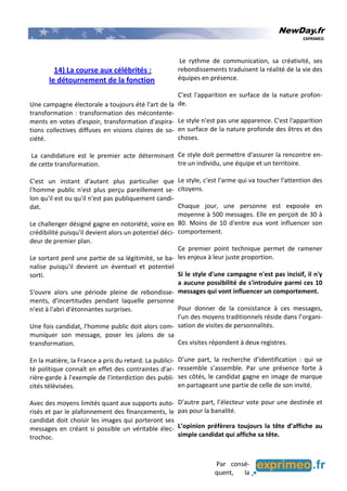 NewDay.fr
EXPRIMEO
14) La course aux célébrités :
le détournement de la fonction
Une campagne électorale a toujours été l'art de la
transformation : transformation des mécontente-
ments en votes d'espoir, transformation d'aspira-
tions collectives diffuses en visions claires de so-
ciété.
La candidature est le premier acte déterminant
de cette transformation.
C'est un instant d'autant plus particulier que
l'homme public n'est plus perçu pareillement se-
lon qu'il est ou qu'il n'est pas publiquement candi-
dat.
Le challenger désigné gagne en notoriété, voire en
crédibilité puisqu'il devient alors un potentiel déci-
deur de premier plan.
Le sortant perd une partie de sa légitimité, se ba-
nalise puisqu'il devient un éventuel et potentiel
sorti.
S'ouvre alors une période pleine de rebondisse-
ments, d'incertitudes pendant laquelle personne
n'est à l'abri d'étonnantes surprises.
Une fois candidat, l'homme public doit alors com-
muniquer son message, poser les jalons de sa
transformation.
En la matière, la France a pris du retard. La publici-
té politique connaît en effet des contraintes d'ar-
rière-garde à l'exemple de l'interdiction des publi-
cités télévisées.
Avec des moyens limités quant aux supports auto-
risés et par le plafonnement des financements, le
candidat doit choisir les images qui porteront ses
messages en créant si possible un véritable élec-
trochoc.
Le rythme de communication, sa créativité, ses
rebondissements traduisent la réalité de la vie des
équipes en présence.
C'est l'apparition en surface de la nature profon-
de.
Le style n'est pas une apparence. C'est l'apparition
en surface de la nature profonde des êtres et des
choses.
Ce style doit permettre d'assurer la rencontre en-
tre un individu, une équipe et un territoire.
Le style, c'est l'arme qui va toucher l'attention des
citoyens.
Chaque jour, une personne est exposée en
moyenne à 500 messages. Elle en perçoit de 30 à
80. Moins de 10 d'entre eux vont influencer son
comportement.
Ce premier point technique permet de ramener
les enjeux à leur juste proportion.
Si le style d'une campagne n'est pas incisif, il n'y
a aucune possibilité de s'introduire parmi ces 10
messages qui vont influencer un comportement.
Pour donner de la consistance à ces messages,
l’un des moyens traditionnels réside dans l’organi-
sation de visites de personnalités.
Ces visites répondent à deux registres.
D’une part, la recherche d’identification : qui se
ressemble s’assemble. Par une présence forte à
ses côtés, le candidat gagne en image de marque
en partageant une partie de celle de son invité.
D’autre part, l’électeur vote pour une destinée et
pas pour la banalité.
L’opinion préfèrera toujours la tête d’affiche au
simple candidat qui affiche sa tête.
Par consé-
quent, la
 