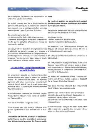 NewDay.fr
EXPRIMEO
Par conséquent, la présence de personnalités est
une valeur ajoutée indiscutable.
En réalité, compte tenu de la dévalorisation des
personnalités politiques, la présence de célébrités
sans rapport avec la politique est alors une vraie
valeur ajoutée : sportifs, acteurs, écrivains…
Ce qui est important c’est :
- la forte notoriété de la célébrité en question,
- l’examen de l’image de marque de cette célébri-
té afin qu’elle complète efficacement l’image de
marque du candidat.
Là aussi, c’est une évolution à l’anglo-saxonne où
la célébrité est censée engager sa « marque »
pour attester de la crédibilité de l’engagement du
candidat pour une action ou une valeur donnée et
impacter l’opinion sur des bases souvent totale-
ment extérieures à l’enjeu réel du scrutin.
15) Les audits : faire parler les chiffres
au-delà des faits
Un universitaire posait à ses étudiants la question
simple suivante : «un savant a inventé un nouveau
moyen de communication entre les hommes,
agréable, utile et en même temps important élé-
ment de liberté. Mais le coût, le prix à payer est au
minimum de 85 000 morts par an dans le monde.
Faut-il l’interdire ?»
«Oui» répondent unanimes les étudiants. Le pro-
fesseur de leur indiquer : «vous venez de condam-
ner l’automobile».
Il en est de même de l’usage des audits.
C’est un sujet bien trop vaste et complexe pour
graver rapidement un avis définitif dans le mar-
bre.
Une chose est certaine, c’est que la décentrali-
sation impose aux élus un mode de communica-
tion différent dans la gestion des finances publi-
ques.
Ce mode de gestion est actuellement aggravé
par la situation de crise économique et le débat
sur le pouvoir d’achat.
La politique d’évaluation des politiques publiques
est un sujet très en retard en France.
L’enjeu est double :
- définir les finalités de l’évaluation,
- clarifier l’objectivité de l’évaluation.
Au niveau de l’Etat, l’évaluation des politiques pu-
bliques est apparue dans les années 80 avec la
création de comités ponctuels.
En 1988, le comité d’évaluation des Universités a
été institué.
En 1990, le décret du 22 janvier 1990, établi sur la
base du rapport Viveret, a mis en place un dispo-
sitif ayant vocation à évaluer l’ensemble des poli-
tiques publiques et comprenant un Comité Inter-
ministériel de l’évaluation.
Au niveau des collectivités locales, l’une des pre-
mières collectivités à mettre en place ce dispositif
fut le Conseil Général de l’Hérault.
Ces dates récentes attestent d’un mouvement
tardif lié à des facteurs importants.
La France est habituée à une forte présence de
contrôles. Le contrôle et l’audit d’évaluation ne
respectent pas les mêmes principes.
Le contrôle c’est la conformité d’une action à des
règles précises.
L’évaluation vise à analyser des effets d’une action
et à en apprécier sa qualité. Une confusion est née
entre ces deux notions différentes.
 