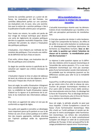 NewDay.fr
EXPRIMEO
Comme les contrôles portent un a priori de dé-
fiance, les évaluations ont été freinées. Les
contrôles débouchent parfois sur une sanction.
Les évaluations ont, là aussi, vécu une assimila-
tion avec la notion de « sanction politique » liée à
la publication d’audits sévères pour une gestion.
Pour toutes ces raisons, les audits ont perdu de
leur image de marque technique pour devenir
une sorte de règlements de comptes politiques
derrière la supposée neutralité d’expertise. Cette
confusion fait prendre du retard à l’évaluation
des politiques publiques.
L’évaluation, c’est d’abord une méthode de for-
mulation des politiques. C’est ensuite une métho-
de de définition de leurs mises en œuvre.
C’est enfin, ultime étape, une évaluation des ef-
fets des politiques ainsi conduites.
Ce degré de contrôle montre la spécificité de l’é-
valuation par rapport aux critères classiques de
contrôles.
L’évaluation impose la mise en place de tableaux
de bord, de critères de suivi des dépenses, de cri-
tères pour l’impact des «fruits de l’action».
Sous cet angle, les audits d’évaluation s’éloignent
donc considérablement de la logique de la sanc-
tion. La crédibilité de l’audit d’évaluation repose
d’abord sur la rigueur et la pertinence de la col-
lecte et du traitement des informations adéqua-
tes.
C’est donc un jugement de valeur et non pas de
conformité au regard de règles.
Ces audits sont appelés à connaître un développe-
ment important parce qu’ils portent en eux la dé-
finition du sens d’une action publique et la défini-
tion des moyens appropriés, méthode attendue
par l’opinion publique avide du «gouverner
mieux».
16) La mondialisation ou
comment passer le mistigri des mauvaises
nouvelles
L’actualité économique récente avec les démons-
trations d’une mondialisation qui s’accélère a ins-
tallé une perception permanente de mondialisa-
tion.
Il n’est plus question de résister à cette tendance.
Il s’agit d’en comprendre les facteurs, les effets et
de veiller à ce que cette évolution ne conduise pas
à un développement anarchique destructeur de
territoires ou d’équilibres humains. Sous ce der-
nier volet, la question qui retient l’attention de
chacun est la suivante : la mondialisation peut-
elle être humanisée ?
La réponse à cette question repose sur la défini-
tion des relations entre le pouvoir économique et
l’ensemble des autres pouvoirs. S’il y a une mon-
dialisation économique qui n’est pas accompa-
gnée d’une harmonisation sociale internationale, il
est probable que les entreprises joueront sur les
différences sociales pour aller là où la rentabilité
les conduit.
Aujourd’hui, le défi principal réside dans le décala-
ge qui existe entre d’un côté la vitesse de cons-
truction de groupes économiques mondiaux et
d’un autre côté la lenteur d’une réelle construc-
tion internationale entre les Etats. Ce décalage fait
la force de l’économie. Plus ce décalage demeure-
ra ou même s’accentuera, plus la force de l’écono-
mie impactera les réalités quotidiennes.
Sous cet angle, la période actuelle ne peut que
nous inquiéter. L’Union Européenne a œuvré en
faveur d’une harmonisation économique. Mais
elle a buté sur l’unité politique et sociale qui de-
vait pour le moins accompagner cette harmonisa-
tion économique. Les échecs des consultations
populaires en 2005 sur le traité constitutionnel
européen ont bloqué ce volet de la construction
politique de l’Europe. Si bien qu’aujourd’hui le dé-
calage préalablement exposé entre l’économique
 