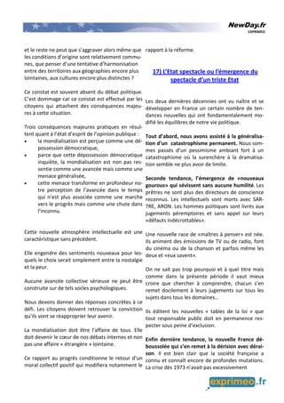 NewDay.fr
EXPRIMEO
et le reste ne peut que s’aggraver alors même que
les conditions d’origine sont relativement commu-
nes, que penser d’une tentative d’harmonisation
entre des territoires aux géographies encore plus
lointaines, aux cultures encore plus distinctes ?
Ce constat est souvent absent du débat politique.
C’est dommage car ce constat est effectué par les
citoyens qui attachent des conséquences majeu-
res à cette situation.
Trois conséquences majeures pratiques en résul-
tent quant à l’état d’esprit de l’opinion publique :
• la mondialisation est perçue comme une dé-
possession démocratique,
• parce que cette dépossession démocratique
inquiète, la mondialisation est non pas res-
sentie comme une avancée mais comme une
menace généralisée,
• cette menace transforme en profondeur no-
tre perception de l’avancée dans le temps
qui n’est plus associée comme une marche
vers le progrès mais comme une chute dans
l’inconnu.
Cette nouvelle atmosphère intellectuelle est une
caractéristique sans précédent.
Elle engendre des sentiments nouveaux pour les-
quels le choix serait simplement entre la nostalgie
et la peur.
Aucune avancée collective sérieuse ne peut être
construite sur de tels socles psychologiques.
Nous devons donner des réponses concrètes à ce
défi. Les citoyens doivent retrouver la conviction
qu’ils vont se réapproprier leur avenir.
La mondialisation doit être l’affaire de tous. Elle
doit devenir le cœur de nos débats internes et non
pas une affaire « étrangère » lointaine.
Ce rapport au progrès conditionne le retour d’un
moral collectif positif qui modifiera notamment le
rapport à la réforme.
17) L’Etat spectacle ou l’émergence du
spectacle d’un triste Etat
Les deux dernières décennies ont vu naître et se
développer en France un certain nombre de ten-
dances nouvelles qui ont fondamentalement mo-
difié les équilibres de notre vie politique.
Tout d’abord, nous avons assisté à la généralisa-
tion d‘un catastrophisme permanent. Nous som-
mes passés d’un pessimisme ambiant fort à un
catastrophisme où la surenchère à la dramatisa-
tion semble ne plus avoir de limite.
Seconde tendance, l’émergence de «nouveaux
gourous» qui sévissent sans aucune humilité. Les
prêtres ne sont plus des directeurs de conscience
reconnus. Les intellectuels sont morts avec SAR-
TRE, ARON. Les hommes politiques sont livrés aux
jugements péremptoires et sans appel sur leurs
«défauts indécrottables».
Une nouvelle race de «maîtres à penser» est née.
Ils animent des émissions de TV ou de radio, font
du cinéma ou de la chanson et parfois même les
deux et «eux savent».
On ne sait pas trop pourquoi et à quel titre mais
comme dans la présente période il vaut mieux
croire que chercher à comprendre, chacun s’en
remet docilement à leurs jugements sur tous les
sujets dans tous les domaines…
Ils éditent les nouvelles « tables de la loi » que
tout responsable public doit en permanence res-
pecter sous peine d’exclusion.
Enfin dernière tendance, la nouvelle France dé-
boussolée qui s’en remet à la dérision avec dérai-
son. Il est bien clair que la société française a
connu et connaît encore de profondes mutations.
La crise dès 1973 n’avait pas excessivement
 