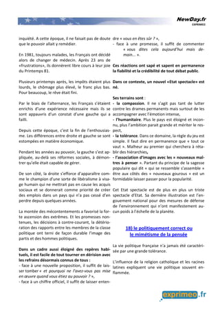 NewDay.fr
EXPRIMEO
inquiété. A cette époque, il ne faisait pas de doute
que le pouvoir allait y remédier.
En 1981, toujours malades, les Français ont décidé
alors de changer de médecin. Après 23 ans de
«frustrations», ils donnèrent libre cours à leur joie
du Printemps 81.
Plusieurs printemps après, les impôts étaient plus
lourds, le chômage plus élevé, le franc plus bas.
Pour beaucoup, le rêve était fini.
Par le biais de l’alternance, les Français s’étaient
enrichis d’une expérience nécessaire mais ils se
sont appauvris d’un constat d’une gauche qui a
failli.
Depuis cette époque, c’est la fin de l’enthousias-
me. Les différences entre droite et gauche se sont
estompées en matière économique.
Pendant les années au pouvoir, la gauche s’est ap-
pliquée, au-delà ses réformes sociales, à démon-
trer qu’elle était capable de gérer.
De son côté, la droite s’efforce d’apparaître com-
me le champion d’une sorte de libéralisme à visa-
ge humain qui ne mettrait pas en cause les acquis
sociaux et se donnerait comme priorité de créer
des emplois dans un pays qui n’a pas cessé d’en
perdre depuis quelques années.
La montée des mécontentements a favorisé la for-
te ascension des extrêmes. Et les promesses non-
tenues, les décisions à contre-courant, la détério-
ration des rapports entre les membres de la classe
politique ont terni de façon durable l’image des
partis et des hommes politiques.
Dans un cadre aussi éloigné des repères habi-
tuels, il est facile de tout tourner en dérision avec
les refrains désormais connus de tous :
- face à une nouvelle proposition, il suffit de lais-
ser tomber « et pourquoi ne l’avez-vous pas mise
en œuvre quand vous étiez au pouvoir ? »,
- face à un chiffre officiel, il suffit de laisser enten-
dre « vous en êtes sûr ? »,
- face à une promesse, il suffit de commenter
« vous dites cela aujourd’hui mais de-
main... ».
Ces réactions ont sapé et sapent en permanence
la fiabilité et la crédibilité de tout débat public.
Dans ce contexte, un nouvel «Etat spectacle» est
né.
Ses terrains sont :
- la compassion. Il ne s’agit pas tant de lutter
contre les drames permanents mais surtout de les
accompagner avec l’émotion intense,
- l’humanitaire. Plus le pays est éloigné et incon-
nu, plus l’ambition parait grande et mériter le res-
pect,
- la tolérance. Dans ce domaine, la règle du jeu est
simple. Il faut dire en permanence que « tout ce
vaut ». Malheur au premier qui cherchera à réta-
blir des hiérarchies,
- l’association d‘images avec les « nouveaux maî-
tres à penser ». Partant du principe de la sagesse
populaire qui dit « qui se ressemble s’assemble »
être aux côtés des « nouveaux gourous » est un
formidable laisser passer pour la popularité.
Cet Etat spectacle est de plus en plus un triste
spectacle d’Etat. Sa dernière illustration est l’en-
gouement national pour des mesures de défense
de l’environnement qui n’ont manifestement au-
cun poids à l’échelle de la planète.
18) le politiquement correct ou
le mimétisme de la pensée
La vie politique française n'a jamais été caractéri-
sée par une grande tolérance.
L’influence de la religion catholique et les racines
latines expliquent une vie politique souvent en-
flammée.
 