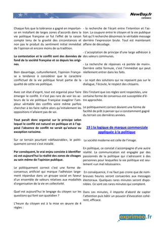 NewDay.fr
EXPRIMEO
Chaque fois que la tolérance a gagné en importan-
ce en installant de larges zones d’accords dans la
vie politique française ce fut l'effet de la raison
compte tenu de la gravité des circonstances et
non pas le produit du sentiment initial immédiat
de l’opinion et encore moins de sa tradition.
La contestation et le conflit sont des données de
fond de la société française et ce depuis les origi-
nes.
Bien davantage, culturellement, l'opinion Françai-
se a tendance à considérer que le caractère
conflictuel de la vie politique ferait partie de la
qualité de cette vie politique.
Avec cet état d’esprit, tout est organisé pour faire
émerger le conflit. Il n’est pas rare de voir les ac-
teurs de la vie politique Française exagérer l’am-
pleur véritable des conflits voire même parfois
chercher à les faire naître alors qu’initialement les
oppositions n’allaient pas de soi.
Tout paraît donc organisé sur le principe selon
lequel le conflit est naturel en politique et à l’op-
posé l'absence de conflit ne serait qu’astuce ou
exception rarissime.
Sur ce terrain pourtant «défavorable», le politi-
quement correct s’est installé.
Par conséquent, le vrai enjeu consiste à identifier
où est aujourd'hui la réalité des zones de clivages
au sein même de l’opinion publique.
Le politiquement correct c’est une forme de-
consensus artificiel qui marque l'adhésion large-
ment répandue dans un groupe social en faveur
d’un ensemble de valeurs relatives aux modalités
d'organisation de la vie en collectivité.
Quel est aujourd’hui le langage du citoyen sur les
questions qui font son quotidien ?
L’heure du citoyen est à la mise en œuvre de 4
règles :
- la recherche de l’écart entre l’intention et l’ac-
tion. La coupure entre le citoyen et la vie publique
fait qu’il recherche désormais le véritable message
derrière l’expression brute. Tout est maintenant
affaire de décodage.
- L’acceptation de principe d’une large adhésion à
des valeurs communes.
- La recherche de réponses «à portée de main».
Derrière cette formule, c’est l’immédiat qui peut
réellement entrer dans les faits.
- Le rejet des solutions qui ne reposent pas sur le
dialogue, l’écoute, le respect des citoyens.
Dès l’instant que ces règles sont respectées, une
certaine forme de consensus est susceptible d’ê-
tre approchée.
Le politiquement correct devient une forme de
facilité de prêt à penser qui a constamment gagné
du terrain ces dernières années.
19 ) la logique de marque commerciale
appliquée à la politique
La société moderne est celle de l’image.
En politique, ce constat s’accompagne d’une autre
réalité. La communication est engagée par des
passionnés de la politique qui s’adressent à des
personnes pour lesquelles la vie politique est seu-
lement «un mal nécessaire».
En conséquence, il ne faut pas croire que de nom-
breuses heures seront consacrées aux messages
électoraux. Quelques rares minutes seront dispo-
nibles. Ce sont ces rares minutes qui comptent.
Dans ces minutes, il importe d’abord de capter
l’attention puis bâtir un pouvoir d’évocation cohé-
rent, efficace.
 