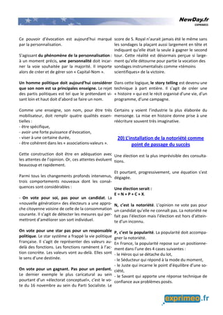 NewDay.fr
EXPRIMEO
Ce pouvoir d’évocation est aujourd’hui marqué
par la personnalisation.
S’agissant du phénomène de la personnalisation :
à un moment précis, une personnalité doit incar-
ner la voie souhaitée par la majorité. Il importe
alors de créer et de gérer son « Capital-Nom ».
Un homme politique doit aujourd’hui considérer
que son nom est sa principales enseigne. Le rejet
des partis politiques est tel que le prétendant vi-
sant loin et haut doit d’abord se faire un nom.
Comme une enseigne, son nom, pour être très
mobilisateur, doit remplir quatre qualités essen-
tielles :
- être spécifique,
- avoir une forte puissance d’évocation,
- viser à une certaine durée,
- être cohérent dans les « associations-valeurs ».
Cette construction doit être en adéquation avec
les attentes de l’opinion. Or, ces attentes évoluent
beaucoup et rapidement.
Parmi tous les changements profonds intervenus,
trois comportements nouveaux dont les consé-
quences sont considérables :
- On vote pour soi, pas pour un candidat. La
«nouvelle génération» des électeurs a une appro-
che citoyenne voisine de celle de la consommation
courante. Il s’agit de détecter les mesures qui per-
mettront d’améliorer son sort individuel.
On vote pour une star pas pour un responsable
politique. Le star système a frappé la vie politique
Française. Il s’agit de représenter des valeurs au-
delà des fonctions. Les fonctions ramènent à l’ac-
tion concrète. Les valeurs vont au-delà. Elles sont
le sens d’une destinée.
On vote pour un gagnant. Pas pour un perdant.
Le dernier exemple le plus caricatural au sein
pourtant d’un «électorat conceptuel», c’est le vo-
te du 16 novembre au sein du Parti Socialiste. Le
score de S. Royal n’aurait jamais été le même sans
les sondages la plaçant aussi largement en tête et
indiquant qu’elle était la seule à gagner le second
tour. Cette réalité est désormais perçue si large-
ment qu’elle détourne pour partie la vocation des
sondages instrumentalisés comme «témoins
scientifiques» de la victoire.
Dans cette logique, le story telling est devenu une
technique à part entière. Il s’agit de créer une
« histoire » qui est le récit organisé d’une vie, d’un
programme, d’une campagne.
Certains y voient l’industrie la plus élaborée du
mensonge. La mise en histoire donne prise à une
réécriture souvent très imaginative.
20) L’installation de la notoriété comme
point de passage du succès
Une élection est la plus imprévisible des consulta-
tions.
Et pourtant, progressivement, une équation s’est
dégagée.
Une élection serait :
E = N + P + C + X.
N, c’est la notoriété. L’opinion ne vote pas pour
un candidat qu’elle ne connaît pas. La notoriété ne
fait pas l’élection mais l’élection est hors d’attein-
te d’un inconnu.
P, c’est la popularité. La popularité doit accompa-
gner la notoriété.
En France, la popularité repose sur un positionne-
ment dans l’une des 4 cases suivantes :
- le Héros qui se détache du lot,
- le Séducteur qui répond à la mode du moment,
- le Juste qui incarne le point d’équilibre d’une so-
ciété,
- le Savant qui apporte une réponse technique de
confiance aux problèmes posés.
 