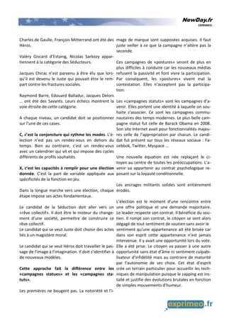 NewDay.fr
EXPRIMEO
Charles de Gaulle, François Mitterrand ont été des
Héros.
Valéry Giscard d’Estaing, Nicolas Sarkozy appar-
tiennent à la catégorie des Séducteurs.
Jacques Chirac n’est parvenu à être élu que lors-
qu’il est devenu le Juste qui pouvait être le rem-
part contre les fractures sociales.
Raymond Barre, Edouard Balladur, Jacques Delors
… ont été des Savants. Leurs échecs montrent la
voie étroite de cette catégorie.
A chaque niveau, un candidat doit se positionner
sur l’une de ces cases.
C, c’est la conjoncture qui rythme les modes. L’é-
lection n’est pas un rendez-vous en dehors du
temps. Bien au contraire, c’est un rendez-vous
avec un calendrier qui vit et qui impose des cycles
différents de profils souhaités.
X, c’est les capacités à remplir pour une élection
donnée. C’est la part de variable appliquée aux
spécificités de la fonction en jeu.
Dans la longue marche vers une élection, chaque
étape impose ses actes fondamentaux.
Le candidat de la Séduction doit aller vers un
«rêve collectif». Il doit être le moteur du change-
ment d’une société, permettre de construire ce
rêve collectif.
Le candidat qui se veut Juste doit choisir des actes
liés à un magistère moral.
Le candidat qui se veut Héros doit travailler le pas-
sage de l’image à l’imagination. Il doit s’identifier à
de nouveaux modèles.
Cette approche fait la différence entre les
«campagnes statues» et les «campagnes sta-
tuts».
Les premières ne bougent pas. La notoriété et l’i-
mage de marque sont supposées acquises. Il faut
juste veiller à ce que la campagne n’altère pas la
seconde.
Ces campagnes de «postures» seront de plus en
plus difficiles à conduire car les nouveaux médias
refusent la passivité et font vivre la participation.
Par conséquent, les «postures» vivent mal la
contestation. Elles n’acceptent pas la participa-
tion.
Les «campagnes statuts» sont les campagnes d’a-
venir. Elles portent une identité à laquelle on sou-
haite s’associer. Ce sont les campagnes commu-
nautaires des temps modernes. Le plus belle cam-
pagne statut fut celle de Barack Obama en 2008.
Son site Internet avait pour fonctionnalités majeu-
res celle de l’appropriation par chacun. Le candi-
dat fut présent sur tous les réseaux sociaux : Fa-
cebbok, Twitter, Myspace …
Une nouvelle équation est née replaçant le ci-
toyen au centre de toutes les préoccupations. L’a-
venir va appartenir au contrat psychologique re-
posant sur la loyauté conditionnelle.
Les ancrages militants solides sont entièrement
érodés.
L’élection est le moment d’une rencontre entre
une offre politique et une demande majoritaire.
Le leader respecte son contrat. Il bénéficie du sou-
tien. Il rompt son contrat, le citoyen se sent alors
dégagé de tout sentiment de soutien sans avoir le
sentiment qu’une appartenance ait été brisée car
dans son esprit cette appartenance n’est jamais
intervenue. Il y avait une opportunité lors du vote.
Elle a été prise. Le citoyen va passer à une autre
opportunité sans état d’âme ni sentiment culpabi-
lisateur d’infidélité mais au contraire de maturité
par l’autonomie de ses choix. Cet état d’esprit
crée un terrain particulier pour accueillir les tech-
niques de manipulation puisque le zapping est ins-
tallé et justifie des évolutions brutales en fonction
de simples mouvements d’humeur.
 