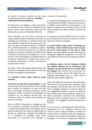 NewDay.fr
EXPRIMEO
qui visent à structurer l’opinion sur des bases
considérablement plus subjectives. Là débute
l’opération dite de manipulation.
Aux Etats-Unis, une légende a entouré Karl Rove.
Le Conseiller le plus proche du Président Bush a
été au centre d’une réputation sulfureuse mais
établissant aussi une incontestable efficacité.
Cette réputation est née d’une succession de
«coups tordus» prêtés à l’intéressé et souvent re-
vendiqués par l’intéressé. Le premier d’entre eux
aurait débuté à l’âge de 20 ans quand, dans l’Illi-
nois, Karl Rove se présente comme un supporter
d’un candidat démocrate, lui dérobe du papier à
en tête et transforme chacune de ses réunions
publiques en annonces de fêtes avec «filles et biè-
re gratuite» distribuées aux marginaux et aux clo-
chards. La fin de campagne du candidat démocra-
te allait se transformer en «chemin de croix» le
conduisant directement à l’échec contrairement
aux pronostics initiaux.
Karl Rove a été l’indiscutable maître d’œuvre des
succès des campagnes de GW Bush dont les deux
dernières campagnes présidentielles.
Il a introduit comme règles majeures quatre
concepts.
Le premier est celui dit du «push polling». Il s’agit
de poser des questions biaisées lors d’un sondage
pour modifier les intentions de votes des élec-
teurs. Le sondage ne porte pas seulement comme
message le chiffre qui donne la photographie de
l’électorat sur une question donnée mais c’est
l’existence même du contenu de la question qui
devient le message.
Ainsi, en 1994, il commande un sondage qui, par-
mi les questions, comporte la question suivante
« voteriez-vous toujours pour Ann Richards pour le
poste de Gouverneur du Texas en sachant que son
équipe est entièrement composée de lesbiennes
?». Il transforme le sondage d’outil quasi-
scientifique en instrument d’un message au
« hasard » d’une question.
Il a reproduit méthodiquement ce système lors de
la présidentielle de 2000 à l’occasion de la primai-
re difficile contre McCain en demandant si «les
électeurs voteraient pour McCain si celui-ci s’était
rendu coupable de trahison durant sa guerre du
Vietnam».
Il reproduira le même dispositif lors de la campa-
gne de 2004 contre Kerry au moment où celui-ci
caracole en tête des sondages.
Le second repère majeur dans la technique de
Karl Rove, c’est la conviction que le vote à organi-
ser est le «vote contre» et non pas le «vote
pour». C’est cette logique qui place désormais les
campagnes négatives républicaines en outils les
plus élaborés et efficaces des campagnes électora-
les.
Le troisième repère c’est de s’attaquer d’abord
aux qualités majeures de ses concurrents sans
respecter aucune précaution sur la vérité desdi-
tes attaques. Dès l’instant qu’un concurrent est
doté d’un point fort, celui-ci fait l’objet d’un ma-
traquage systématique pour au moins jeter le
doute sur cette qualité «objective».
Ainsi, l’été 2004, bien que titulaire des décorations
militaires les plus prestigieuses attribuées après
des enquêtes minutieuses, John Kerry fait l’objet
d’une campagne mettant en cause la réalité de
son engagement pendant la guerre du Vietnam.
Rove aurait monté de toutes pièces à l’aide de mi-
litants républicains rémunérés des déclarations
fabriquées visant à attaquer Kerry sur sa qualité
principale : son engagement pendant la guerre du
Vietnam.
Il s’en est suivi un matraquage de communication
notamment par des campagnes web qui ont
conduit à jeter le doute pendant un moment et
conduire Kerry à mobiliser toute son énergie pour
se justifier sur un point inconcevable en début de
campagne. Il ne tournera la page que lorsque la
 