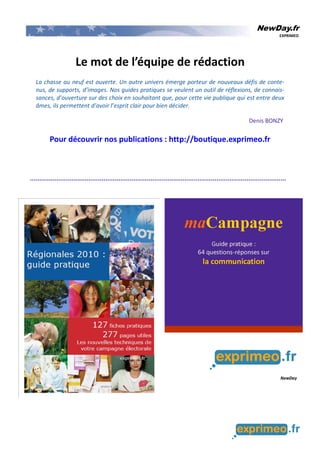 NewDay.fr
EXPRIMEO
Le mot de l’équipe de rédaction
La chasse au neuf est ouverte. Un autre univers émerge porteur de nouveaux défis de conte-
nus, de supports, d’images. Nos guides pratiques se veulent un outil de réflexions, de connais-
sances, d’ouverture sur des choix en souhaitant que, pour cette vie publique qui est entre deux
âmes, ils permettent d’avoir l’esprit clair pour bien décider.
Denis BONZY
Pour découvrir nos publications : http://boutique.exprimeo.fr
 