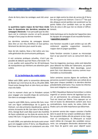 NewDay.fr
EXPRIMEO
chute de Kerry dans les sondages avait été amor-
cée.
Le quatrième repère majeur de Karl Rove réside
dans le dynamisme des dernières semaines de
campagne électorale. Il est persuadé que les élec-
teurs ont la «mémoire courte» et qu’ils peuvent
changer d’avis jusqu’au dernier moment.
Les dernières semaines de campagne doivent
donc être un vrai «feu d’artifice» et tout particu-
lièrement les derniers jours avant le vote.
Avec de tels repères, Rove a fait naître une nou-
velle génération de communicants politiques.
A voir certaines pratiques actuelles, n’est-il pas
possible de déduire que Karl Rove a fait école ? Et
si oui, quelles sont aujourd’hui les 20 techniques
de manipulations qui méritent une attention parti-
culière.
1) La technique du «vote rejet»
Début août 2004, après la convention démocrate
de Boston qui s’est tenue du 26 au 29 juillet 2004,
l’écart entre George Bush et John Kerry est désor-
mais très faible.
C’est le moment choisi par le Président sortant
pour engager une nouvelle étape de communica-
tion dans sa campagne électorale.
Jusqu’en août 2004, Kerry, comme Mc Cain, incar-
nait une figure emblématique de la guerre du
Vietnam. Lors des primaires républicaines, après la
victoire écrasante de Mc Cain dans le New Hamp-
shire, George Bush avait déjà ouvert des hostilités
de façon collatérale sur les états de service du Sé-
nateur Mc Cain. Il s’agissait d’insinuer des doutes.
En août 2004, une opération de toute autre enver-
gure est engagée contre JF Kerry. Les Républicains
font lever tous les tabous et conduisent une atta-
que en règle contre les états de service de JF Kerry
lors de la guerre du Vietnam. C’est la 1ère
fois que
des attaques seront portées non seulement sur les
points faibles d’un candidat mais sur les points
forts de celui-ci afin que rien ne résiste à l’affron-
tement.
Cette technique est le résultat de l’apparition dans
les équipes de campagne d’une nouvelle fonction :
«opposition research».
Une fonction nouvelle à part entière qui est offi-
ciellement appelée «opposition research»,
«oppo» dans le jargon quotidien.
Cette fonction consiste à passer au microscope
tout ce qui pourrait nuire au concurrent dans sa
vie.
Tous les magazines, journaux, votes sont épluchés
pour détecter les failles de l’adversaire, ses points
manifestement faibles. Bien davantage, aucun
point fort n’est désormais reconnu comme insur-
montable ou incontestable.
Selon certaines sources dignes de confiance, 40
personnes auraient travaillé dans une cellule de ce
type pour chaque candidat à la dernière élection
présidentielle américaine. Puis, toutes les informa-
tions sont intégrées sur ordinateur.
Le RNC ( Republican National Committee ) a même
organisé un service interne de logistique qui cou-
vre en permanence les principaux démocrates.
Tout est classé par thème. Vous appuyez sur un
mot et toutes les déclarations sortent avec leurs
contradictions, leurs excès, les votes…Cette mé-
thode a pris une telle importance que désormais
Le premier service des «oppo» consiste à fouiller
dans le passé de leur propre candidat pour identi-
fier ses points faibles afin de prévenir et de s’orga-
niser en conséquence. Ils effectuent ce travail
avant même de s’occuper des candidats concur-
rents. Les campagnes électorales deviennent des
vrais lieux de guerre avec pour objectif quasi-
 