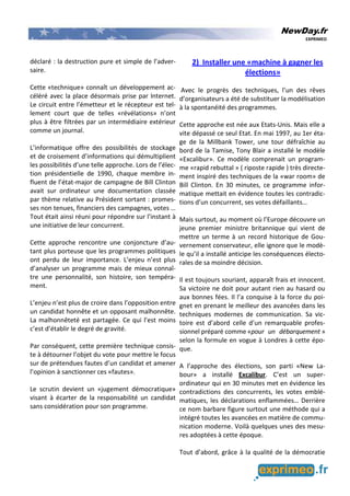 NewDay.fr
EXPRIMEO
déclaré : la destruction pure et simple de l’adver-
saire.
Cette «technique» connaît un développement ac-
céléré avec la place désormais prise par Internet.
Le circuit entre l’émetteur et le récepteur est tel-
lement court que de telles «révélations» n’ont
plus à être filtrées par un intermédiaire extérieur
comme un journal.
L’informatique offre des possibilités de stockage
et de croisement d’informations qui démultiplient
les possibilités d’une telle approche. Lors de l’élec-
tion présidentielle de 1990, chaque membre in-
fluent de l’état-major de campagne de Bill Clinton
avait sur ordinateur une documentation classée
par thème relative au Président sortant : promes-
ses non tenues, financiers des campagnes, votes …
Tout était ainsi réuni pour répondre sur l’instant à
une initiative de leur concurrent.
Cette approche rencontre une conjoncture d’au-
tant plus porteuse que les programmes politiques
ont perdu de leur importance. L’enjeu n’est plus
d’analyser un programme mais de mieux connaî-
tre une personnalité, son histoire, son tempéra-
ment.
L’enjeu n’est plus de croire dans l’opposition entre
un candidat honnête et un opposant malhonnête.
La malhonnêteté est partagée. Ce qui l’est moins
c’est d’établir le degré de gravité.
Par conséquent, cette première technique consis-
te à détourner l’objet du vote pour mettre le focus
sur de prétendues fautes d’un candidat et amener
l’opinion à sanctionner ces «fautes».
Le scrutin devient un «jugement démocratique»
visant à écarter de la responsabilité un candidat
sans considération pour son programme.
2) Installer une «machine à gagner les
élections»
Avec le progrès des techniques, l’un des rêves
d’organisateurs a été de substituer la modélisation
à la spontanéité des programmes.
Cette approche est née aux Etats-Unis. Mais elle a
vite dépassé ce seul Etat. En mai 1997, au 1er éta-
ge de la Millbank Tower, une tour défraîchie au
bord de la Tamise, Tony Blair a installé le modèle
«Excalibur». Ce modèle comprenait un program-
me «rapid rebuttal » ( riposte rapide ) très directe-
ment inspiré des techniques de la «war room» de
Bill Clinton. En 30 minutes, ce programme infor-
matique mettait en évidence toutes les contradic-
tions d’un concurrent, ses votes défaillants…
Mais surtout, au moment où l’Europe découvre un
jeune premier ministre britannique qui vient de
mettre un terme à un record historique de Gou-
vernement conservateur, elle ignore que le modè-
le qu’il a installé anticipe les conséquences électo-
rales de sa moindre décision.
Il est toujours souriant, apparaît frais et innocent.
Sa victoire ne doit pour autant rien au hasard ou
aux bonnes fées. Il l’a conquise à la force du poi-
gnet en prenant le meilleur des avancées dans les
techniques modernes de communication. Sa vic-
toire est d’abord celle d’un remarquable profes-
sionnel préparé comme «pour un débarquement »
selon la formule en vogue à Londres à cette épo-
que.
A l’approche des élections, son parti «New La-
bour» a installé Excalibur. C’est un super-
ordinateur qui en 30 minutes met en évidence les
contradictions des concurrents, les votes emblé-
matiques, les déclarations enflammées… Derrière
ce nom barbare figure surtout une méthode qui a
intégré toutes les avancées en matière de commu-
nication moderne. Voilà quelques unes des mesu-
res adoptées à cette époque.
Tout d’abord, grâce à la qualité de la démocratie
 