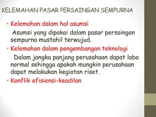 KELEMAHAN PASAR PERSAINGAN SEMPURNA
• Kelemahan dalam hal asumsi
Asumsi yang dipakai dalam pasar persaingan
sempurna mustahil terwujud.
• Kelemahan dalam pengembangan teknologi
Dalam jangka panjang perusahaan dapat laba
normal sehingga apakah mungkin perusahaan
dapat melakukan kegiatan riset.
• Konflik efisiensi-keadilan

 