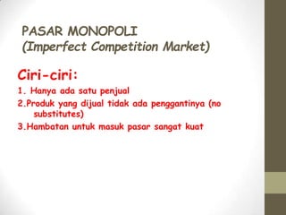 PASAR MONOPOLI
(Imperfect Competition Market)

Ciri-ciri:
1. Hanya ada satu penjual
2.Produk yang dijual tidak ada penggantinya (no
substitutes)
3.Hambatan untuk masuk pasar sangat kuat

 