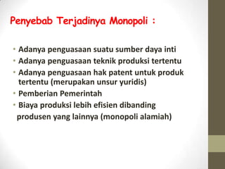 Penyebab Terjadinya Monopoli :
• Adanya penguasaan suatu sumber daya inti
• Adanya penguasaan teknik produksi tertentu
• Adanya penguasaan hak patent untuk produk
tertentu (merupakan unsur yuridis)
• Pemberian Pemerintah
• Biaya produksi lebih efisien dibanding
produsen yang lainnya (monopoli alamiah)

 