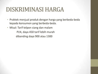 DISKRIMINASI HARGA
• Praktek menjual produk dengan harga yang berbeda-beda
kepada konsumen yang berbeda-beda.
• Misal: Tarif telpon siang dan malam
PLN, daya 450 tarif lebih murah
dibanding daya 900 atau 1300

 