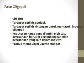Pasar Oligopoli :
• Ciri-ciri:
• Terdapat sedikit penjual.
• Terdapat sedikit rintangan untuk memasuki industri
oligopoli
• Keputusan harga yang diambil oleh satu
perusahaan harus di pertimbangkan oleh
perusahaan yang lain dalam industri
• Produk mempunyai ukuran standar

 