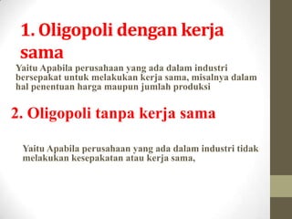 1. Oligopoli dengan kerja
sama
Yaitu Apabila perusahaan yang ada dalam industri
bersepakat untuk melakukan kerja sama, misalnya dalam
hal penentuan harga maupun jumlah produksi

2. Oligopoli tanpa kerja sama
Yaitu Apabila perusahaan yang ada dalam industri tidak
melakukan kesepakatan atau kerja sama,

 
