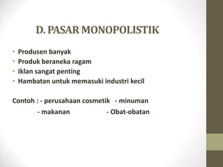 D. PASAR MONOPOLISTIK
•
•
•
•

Produsen banyak
Produk beraneka ragam
Iklan sangat penting
Hambatan untuk memasuki industri kecil

Contoh : - perusahaan cosmetik - minuman
- makanan
- Obat-obatan

 
