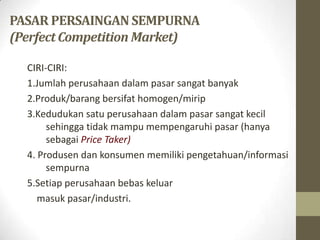 PASAR PERSAINGAN SEMPURNA
(Perfect Competition Market)
CIRI-CIRI:
1.Jumlah perusahaan dalam pasar sangat banyak
2.Produk/barang bersifat homogen/mirip
3.Kedudukan satu perusahaan dalam pasar sangat kecil
sehingga tidak mampu mempengaruhi pasar (hanya
sebagai Price Taker)
4. Produsen dan konsumen memiliki pengetahuan/informasi
sempurna
5.Setiap perusahaan bebas keluar
masuk pasar/industri.

 