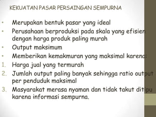 KEKUATAN PASAR PERSAINGAN SEMPURNA

Merupakan bentuk pasar yang ideal
Perusahaan berproduksi pada skala yang efisien
dengan harga produk paling murah
• Output maksimum
• Memberikan kemakmuran yang maksimal karena:
1. Harga jual yang termurah
2. Jumlah output paling banyak sehingga ratio output
per penduduk maksimal
3. Masyarakat merasa nyaman dan tidak takut ditipu
karena informasi sempurna.
•
•

 