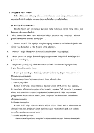 A. Pengertian Relai Proteksi
Relai adalah suatu alat yang bekerja secara otomatis untuk mengatur /memasukan suatu
rangkaian listrik (rangkaian trip atau alarm) akibat adanya perubahan lain.
B. Perangkat Sistem Proteksi
Proteksi terdiri dari seperangkat peralatan yang merupakan sistem yang terdiri dari
komponen-komponen berikut :
1.

Relay, sebagai alat perasa untuk mendeteksi adanya gangguan yang selanjutnya memberi
perintah trip kepada Pemutus Tenaga (PMT).

2.

Trafo arus dan/atau trafo tegangan sebagai alat yang mentransfer besaran listrik primer dari
sistem yang diamankan ke relai (besaran listrik sekunder).

3.

Pemutus Tenaga (PMT) untuk memisahkan bagian sistem yang terganggu.

4.

Batere beserta alat pengisi (batere charger) sebagai sumber tenaga untuk bekerjanya relai,
peralatan bantu triping.

5.

Pengawatan (wiring) yang terdiri dari sisrkit sekunder (arus dan/atau tegangan), sirkit
triping dan sirkit peralatan bantu.
Secara garis besar bagian dari relay proteksi terdiri dari tiga bagian utama, seperti pada
blok diagram, dibawah ini :
Masing-masing elemen/bagian mempunyai fungsi sebagai berikut :
1. Elemen pengindera.
Elemen ini berfungsi untuk merasakan besaran-besaran listrik, seperti arus, tegangan,
frekuensi, dan sebagainya tergantung relay yang dipergunakan. Pada bagian ini besaran yang
masuk akan dirasakan keadaannya, apakah keadaan yang diproteksi itu mendapatkan
gangguan atau dalam keadaan normal, untuk selanjutnya besaran tersebut dikirimkan ke
elemen pembanding.
2. Elemen pembanding.
Elemen ini berfungsi menerima besaran setelah terlebih dahulu besaran itu diterima oleh
elemen oleh elemen pengindera untuk membandingkan besaran listrik pada saat keadaan
normal dengan besaran arus kerja relay.
3. Elemen pengukur/penentu.
Elemen ini berfungsi untuk mengadakan perubahan secara cepet pada besaran ukurnya

 