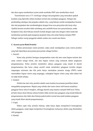dan akan segera memberikan isyarat untuk membuka PMT atau memberikan sinyal.
Transformator arus ( CT ) berfungsi sebagai alat pengindera yang merasakan apakah
keadaan yang diproteksi dalam keadaan normal atau mendapat gangguan. Sebagai alat
pembanding sekaligus alat pengukur adalah relay, yang bekerja setelah mendapatkan besaran
dari alat pengindera dan membandingkan dengan besar arus penyetelan dari kerja relay.
Apabila besaran tersebut tidak setimbang atau melebihi besar arus penyetelannya, maka
kumparan relay akan bekerja menarik kontak dengan cepat atau dengan waktu tunda dan
memberikan perintah pada kumparan penjatuh (trip-coil) untuk bekerja melepas PMT.
Sebagai sumber energi penggerak adalah sumber arus searah atau batere.
C. Syarat-syarat Relai Proteksi
Dalam perencanaan sistem proteksi, maka untuk mendapatkan suatu sistem proteksi
yang baik diperlukan persyaratan-persyaratan sebagai berikut :
1. Sensitif.
Suatu relay proteksi bertugas mengamankan suatu alat atau suatu bagian tertentu dari
suatu sisitem tenaga listrik, alat atau bagian sisitem yang termasuk dalam jangkauan
pengamanannya. Relay proteksi mendeteksi adanya gangguan yang terjadi di daerah
pengamanannya dan harus cukup sensitif untuk mendeteksi gangguan tersebut dengan
rangsangan minimum dan bila perlu hanya mentripkan pemutus tenaga (PMT) untuk
memisahkan bagian sistem yang terganggu, sedangkan bagian sistem yang sehat dalam hal
ini tidak boleh terbuka.
2. Selektif.
Selektivitas dari relay proteksi adalah suatu kualitas kecermatan pemilihan dalam
mengadakan pengamanan. Bagian yang terbuka dari suatu sistem oleh karena terjadinya
gangguan harus sekecil mungkin, sehingga daerah yang terputus menjadi lebih kecil. Relay
proteksi hanya akan bekerja selama kondisi tidak normal atau gangguan yang terjadi didaerah
pengamanannya dan tidak akan bekerja pada kondisi normal atau pada keadaan gangguan
yang terjadi diluar daerah pengamanannya.
3. Cepat.
Makin cepat relay proteksi bekerja, tidak hanya dapat memperkecil kemungkinan
akibat gangguan, tetapi dapat memperkecil kemungkinan meluasnya akibat yang ditimbulkan
oleh gangguan.
4. Handal.

 