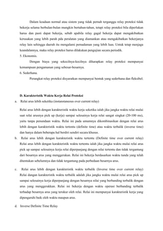 Dalam keadaan normal atau sistem yang tidak pernah terganggu relay proteksi tidak
bekerja selama berbulan-bulan mungkin bertahun-tahun, tetapi relay proteksi bila diperlukan
harus dan pasti dapat bekerja, sebab apabila relay gagal bekerja dapat mengakibatkan
kerusakan yang lebih parah pda peralatan yang diamankan atau mengakibatkan bekerjanya
relay lain sehingga daerah itu mengalami pemadaman yang lebih luas. Untuk tetap menjaga
keandalannya, maka relay proteksi harus dilakukan pengujian secara periodik.
5. Ekonomis.
Dengan biaya yang sekecilnya-kecilnya diharapkan relay proteksi mempunyai
kemampuan pengamanan yang sebesar-besarnya.
6. Sederhana.
Perangkat relay proteksi disyaratkan mempunyai bentuk yang sederhana dan fleksibel.

D. Karakteristik Waktu Kerja Relai Proteksi
a.

Relai arus lebih seketika (instanstaneous over current relay)
Relai arus lebih dengan karakteristik waktu kerja seketika ialah jika jangka waktu relai mulai
saat relai arusnya pick up (kerja) sampai selesainya kerja relai sangat singkat (20-100 ms),
yaitu tanpa penundaan waktu. Relai ini pada umumnya dikombinasikan dengan relai arus
lebih dengan karakteristik waktu tertentu (definite time) atau waktu terbalik (inverse time)
dan hanya dalam beberapa hal berdiri sendiri secara khusus.

b.

Relai arus lebih dengan karakteristik waktu tertentu (Definite time over current relay)
Relai arus lebih dengan karakteristik waktu tertentu ialah jika jangka waktu mulai relai arus
pick up sampai selesainya kerja relai diperpanjang dengan nilai tertentu dan tidak tergantung
dari besarnya arus yang menggerakan. Relai ini bekerja berdasarkan waktu tunda yang telah
ditentukan sebelumnya dan tidak tergantung pada perbedaan besarnya arus.

c.

Relai arus lebih dengan karakteristik waktu terbalik (Inverse time over current relay)
Relai dangan karakteristik waktu terbalik adalah jika jangka waktu mulai relai arus pick up
sampai selesainya kerja diperpanjang dengan besarnya nilai yang berbanding terbalik dengan
arus yang menggerakkan. Relai ini bekerja dengan waktu operasi berbanding terbalik
terhadap besarnya arus yang terukur oleh relai. Relai ini mempunyai karakteristik kerja yang
dipengaruhi baik oleh waktu maupun arus.

d. Inverse Definite Time Relay

 