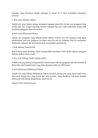 peralatan yang beroperasi dengan tegangan di bawah 10 % akan mengalami penurunan
efisiensi.
c. Rele jarak (Distance Relay)
Adalah rele yang bekerja dengan mengukur tegangan pada titik rele dan arus gangguan yang
terlihat dari rele, dengan membagi besaran tegangan dan arus, maka impedansi sampai titik
terjadinya gangguan dapat di tentukan.
d. Rele Arah (Directional Relay)
Adalah rele pengaman yang bekerja karena adanya besaran arus dan tegangan yang dapat
membedakan arah arus gangguan ke depan atau arah arus ke belakang. Rele ini merupakan
pengaman cadangan dan bila bekerja akan mengerjakan perintah trip.
e. Rele Hubung Tanah (GFR)
Rele hubung tanah berfungsi untuk mengamankan peralatan listrik akibat adanya gangguan
hubung singkat fasa ke tanah.
f. Rele Arus Hubung Tanah Terbatas (REF)
Adalah rele yang bekerja mengamankan transformator bila ada gangguan satu fasa ketanah di
dekat titik netral transformator yang tidak dirasakan oleh rele differensial.
g. Rele Diferensial (Differential Relay)
Adalah rele yang bekerja berdasarkan Hukum Kirchof, dimana arus yang masuk pada suatu
titik sama dengan arus yang keluar dari titik tersebut. Yang dimaksud titik pada proteksi
diferensial ialah daerah pengamanan, dalam hal ini
dibatasi oleh 2 buah trafo arus.

 