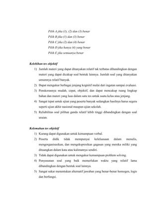 Pilih A jika (1), (2) dan (3) benar
                 Pilih B jika (1) dan (3) benar
                 Pilih C jika (2) dan (4) benar
                 Pilih D jika hanya (4) yang benar
                 Pilih E jika semuanya benar


Kelebihan tes objektif
   1) Jumlah materi yang dapat ditanyakan relatif tak terbatas dibandingkan dengan
       materi yang dapat dicakup soal bentuk lainnya. Jumlah soal yang ditanyakan
       umumnya relatif banyak.
   2) Dapat mengukur berbagai jenjang kognitif mulai dari ingatan sampai evaluasi.
   3) Penskorannya mudah, cepat, objektif, dan dapat mencakup ruang lingkup
       bahan dan materi yang luas dalam satu tes untuk suatu kelas atau jenjang.
   4) Sangat tepat untuk ujian yang peserta banyak sedangkan hasilnya harus segera
       seperti ujian akhir nasional maupun ujian sekolah.
   5) Reliabilitas soal pilihan ganda relatif lebih tinggi dibandingkan dengan soal
       uraian.


Kelemahan tes objektif
   1) Kurang dapat digunakan untuk kemampuan verbal.
   2) Peserta       didik     tidak    mempunyai       keleluasaan   dalam   menulis,
       mengorganisasikan, dan mengekspresikan gagasan yang mereka miliki yang
       dituangkan dalam kata atau kalimatnya sendiri.
   3) Tidak dapat digunakan untuk mengukur kemampuan problem solving.
   4) Penyusunan soal yang baik memerlukan waktu yang relatif lama
       dibandingkan dengan bentuk soal lainnya.
   5) Sangat sukar menentukan alternatif jawaban yang benar-benar homogen, logis
       dan berfungsi.
 