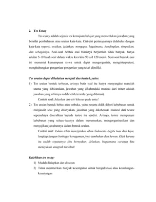 2. Tes Essay
       Tes essay adalah sejenis tes kemajuan belajar yang memerlukan jawaban yang
bersifat pembahasan atau uraian kata-kata. Ciri-ciri pertanyaannya didahului dengan
kata-kata seperti; uraikan, jelaskan, mengapa, bagaimana, bandingkan, simpulkan,
dan sebagainya. Soal-soal bentuk esai biasanya berjumlah tidak banyak, hanya
sekitar 5-10 buah soal dalam waktu kira kira 90 s/d 120 menit. Soal-soal bentuk esai
ini menuntut kemampuan siswa untuk dapat mengorganisir, menginterpretasi,
menghubungkan pengertian-pengertian yang telah dimiliki.


Tes uraian dapat dibedakan menjadi dua bentuk, yaitu:
1) Tes uraian bentuk terbatas, artinya butir soal itu hanya menyangkut masalah
   utama yang dibicarakan, jawaban yang dikehendaki muncul dari testee adalah
   jawaban yang sifatnya sudah lebih terarah (yang dibatasi).
       Contoh soal: Jelaskan ciri-ciri khusus pada unta!
2) Tes uraian bentuk bebas atau terbuka, yaitu peserta didik diberi kebebasan untuk
   menjawab soal yang ditanyakan, jawaban yang dikehedaki muncul dari testee
   sepenuhnya diserahkan kepada testee itu sendiri. Artinya, testee mempunyai
   kebebasan yang seluas-luasnya dalam merumuskan, mengorganisasikan dan
   menyajikan jawabannya dalam bentuk uraian.
       Contoh soal: Tuhan telah menciptakan alam Indonesia begitu luas dan kaya,
       lengkap dengan berbagai keragaman jenis tumbuhan dan hewan. Oleh karena
       itu sudah sepatutnya kita bersyukur. Jelaskan, bagaimana caranya kita
       mensyukuri anugrah tersebut!


Kelebihan tes essay:
   1) Mudah disiapkan dan disusun
   2) Tidak memberikan banyak kesempatan untuk berspekulasi atau keuntungan-
       keuntungan
 