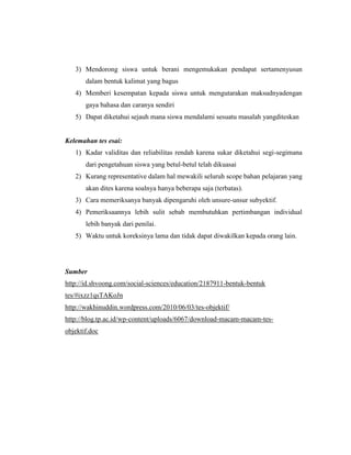 3) Mendorong siswa untuk berani mengemukakan pendapat sertamenyusun
       dalam bentuk kalimat yang bagus
   4) Memberi kesempatan kepada siswa untuk mengutarakan maksudnyadengan
       gaya bahasa dan caranya sendiri
   5) Dapat diketahui sejauh mana siswa mendalami sesuatu masalah yangditeskan


Kelemahan tes esai:
   1) Kadar validitas dan reliabilitas rendah karena sukar diketahui segi-segimana
       dari pengetahuan siswa yang betul-betul telah dikuasai
   2) Kurang representative dalam hal mewakili seluruh scope bahan pelajaran yang
       akan dites karena soalnya hanya beberapa saja (terbatas).
   3) Cara memeriksanya banyak dipengaruhi oleh unsure-unsur subyektif.
   4) Pemeriksaannya lebih sulit sebab membutuhkan pertimbangan individual
       lebih banyak dari penilai.
   5) Waktu untuk koreksinya lama dan tidak dapat diwakilkan kepada orang lain.




Sumber
http://id.shvoong.com/social-sciences/education/2187911-bentuk-bentuk
tes/#ixzz1qsTAKoJn
http://wakhinuddin.wordpress.com/2010/06/03/tes-objektif/
http://blog.tp.ac.id/wp-content/uploads/6067/download-macam-macam-tes-
objektif.doc
 