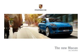 The new Macan
Life, intensified
MKT00100514ThenewMacan
Dr. Ing. h.c. F. Porsche AG is the owner of numerous trademarks, both registered and unregistered, including without limitation the Porsche Crest®
, Porsche®
, Boxster®
, Carrera®
, Cayenne®
, Cayman®
, Macan®
, Panamera®
, Speedster®
, Spyder®
,
Tiptronic®
, VarioCam®
, PCM®
, PDK®
, 911®
, RS®,
4S®
, 918 Spyder®
, FOUR, UNCOMPROMISED.®
, and the model numbers, and the distinctive shapes of the Porsche automobiles, such as the federally registered 911 and Boxster automobiles. The third-
party trademarks contained herein are the properties of their respective owners. Porsche Cars North America, Inc., believes the specifications to be correct at the time of printing. Specifications, performance standards, standard equipment, options,
and other elements shown are subject to change without notice. Some options may be unavailable when a car is built. Some vehicles may be shown with non-U.S. equipment. Please ask your dealer for advice concerning the current availability of options
and verify the optional equipment that you ordered. Porsche recommends seat-belt usage and observance of traffic laws at all times.
All fuel consumption and emissions data contained herein are derived from U.S. tests and were accurate at time of press.
Porsche Cars North America, Inc.
980 Hammond Drive, Suite 1000
Atlanta, Georgia 30328
©2014 Porsche Cars North America, Inc.	 Printed in the U.S.A.	 MKT 001 005 14	 porscheusa.com	 1-800-PORSCHE
2014 Macan Cvr fnl size rv.indd 1 3/17/14 2:08 PM
 
