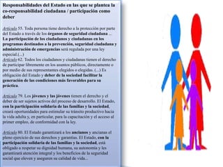Responsabilidades del Estado en las que se plantea la
co-responsabilidad ciudadana / participación como
deber
Artículo 55. Toda persona tiene derecho a la protección por parte
del Estado a través de los órganos de seguridad ciudadana ...
La participación de los ciudadanos y ciudadanas en los
programas destinados a la prevención, seguridad ciudadana y
administración de emergencias será regulada por una ley
especial.(...)
Artículo 62. Todos los ciudadanos y ciudadanas tienen el derecho
de participar libremente en los asuntos públicos, directamente o
por medio de sus representantes elegidos o elegidas. (...) Es
obligación del Estado y deber de la sociedad facilitar la
generación de las condiciones más favorables para su
práctica.
Artículo 79. Los jóvenes y las jóvenes tienen el derecho y el
deber de ser sujetos activos del proceso de desarrollo. El Estado,
con la participación solidaria de las familias y la sociedad,
creará oportunidades para estimular su tránsito productivo hacia
la vida adulta y, en particular, para la capacitación y el acceso al
primer empleo, de conformidad con la ley.
Artículo 80. El Estado garantizará a los ancianos y ancianas el
pleno ejercicio de sus derechos y garantías. El Estado, con la
participación solidaria de las familias y la sociedad, está
obligado a respetar su dignidad humana, su autonomía y les
garantizará atención integral y los beneficios de la seguridad
social que eleven y aseguren su calidad de vida...
 