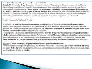 Espacios/instancias en los que se plantea la participación
Artículo 70. Son medios de participación y protagonismo del pueblo en ejercicio de su soberanía, en lo político: la
elección de cargos públicos, el referendo, la consulta popular, la revocatoria del mandato, las iniciativas legislativa,
constitucional y constituyente, el cabildo abierto y la asamblea de ciudadanos y ciudadanas cuyas decisiones serán
de carácter vinculante, entre otros; y en lo social y económico, las instancias de atención ciudadana, la autogestión, la
cogestión, las cooperativas en todas sus formas incluyendo las de carácter financiero, las cajas de ahorro, la empresa
comunitaria y demás formas asociativas guiadas por los valores de la mutua cooperación y la solidaridad.
Sección Segunda: Del Referendo Popular
Artículo 71. Las materias de especial trascendencia nacional podrán ser sometidas a referendo consultivo por
iniciativa del Presidente o Presidenta de la República en Consejo de Ministros; por acuerdo de la Asamblea Nacional,
aprobado por el voto de la mayoría de sus integrantes; o a solicitud de un número no menor del diez por ciento de los
electores y electoras inscritos en el registro civil y electoral.
También podrán ser sometidas a referendo consultivo las materias de especial trascendencia parroquial, municipal y
estadal. La iniciativa le corresponde a la Junta Parroquial, al Concejo Municipal o al Consejo Legislativo, por acuerdo de
las dos terceras partes de sus integrantes; al Alcalde o Alcaldesa, o al Gobernador o Gobernadora de Estado, o a un
número no menor del diez por ciento del total de inscritos en la circunscripción correspondiente, que lo soliciten.
Artículo 72. Todos los cargos y magistraturas de elección popular son revocables.
Transcurrida la mitad del período para el cual fue elegido el funcionario o funcionaria, un número no menor del veinte
por ciento de los electores o electoras inscritos en la correspondiente circunscripción podrá solicitar la convocatoria de
un referendo para revocar su mandato.
 