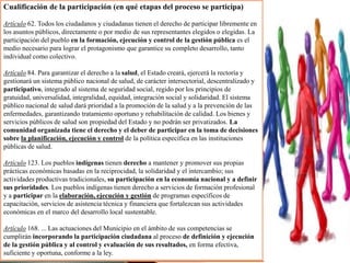 Cualificación de la participación (en qué etapas del proceso se participa)
Artículo 62. Todos los ciudadanos y ciudadanas tienen el derecho de participar libremente en
los asuntos públicos, directamente o por medio de sus representantes elegidos o elegidas. La
participación del pueblo en la formación, ejecución y control de la gestión pública es el
medio necesario para lograr el protagonismo que garantice su completo desarrollo, tanto
individual como colectivo.
Artículo 84. Para garantizar el derecho a la salud, el Estado creará, ejercerá la rectoría y
gestionará un sistema público nacional de salud, de carácter intersectorial, descentralizado y
participativo, integrado al sistema de seguridad social, regido por los principios de
gratuidad, universalidad, integralidad, equidad, integración social y solidaridad. El sistema
público nacional de salud dará prioridad a la promoción de la salud y a la prevención de las
enfermedades, garantizando tratamiento oportuno y rehabilitación de calidad. Los bienes y
servicios públicos de salud son propiedad del Estado y no podrán ser privatizados. La
comunidad organizada tiene el derecho y el deber de participar en la toma de decisiones
sobre la planificación, ejecución y control de la política específica en las instituciones
públicas de salud.
Artículo 123. Los pueblos indígenas tienen derecho a mantener y promover sus propias
prácticas económicas basadas en la reciprocidad, la solidaridad y el intercambio; sus
actividades productivas tradicionales, su participación en la economía nacional y a definir
sus prioridades. Los pueblos indígenas tienen derecho a servicios de formación profesional
y a participar en la elaboración, ejecución y gestión de programas específicos de
capacitación, servicios de asistencia técnica y financiera que fortalezcan sus actividades
económicas en el marco del desarrollo local sustentable.
Artículo 168. ... Las actuaciones del Municipio en el ámbito de sus competencias se
cumplirán incorporando la participación ciudadana al proceso de definición y ejecución
de la gestión pública y al control y evaluación de sus resultados, en forma efectiva,
suficiente y oportuna, conforme a la ley.
 