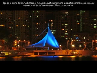Baie de la lagune de la Grande Plage où l’on assiste quotidiennement à un spectacle grandiose de lumières
colorées et de jets d’eau atteignant 80mètres de hauteur.
 