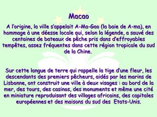 Macao
  A l’origine, la ville s’appelait A-Ma-Gao (la baie de A-ma), en
hommage à une déesse locale qui, selon la légende, a sauvé des
    centaines de bateaux de pêche pris dans d’effroyables
tempêtes, assez fréquentes dans cette région tropicale du sud
                              de la Chine.


 Sur cette langue de terre qui rappelle la tige d’une fleur, les
 descendants des premiers pêcheurs, aidés par les marins de
Lisbonne, ont construit une ville à deux visages : au bord de la
mer, des tours, des casinos, des monuments et même une cité
en miniature reproduisant des villages africains, des capitales
     européennes et des maisons du sud des Etats-Unis.
 
