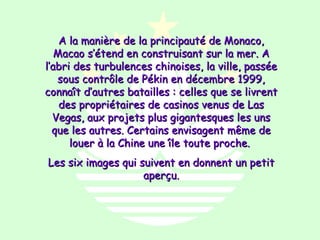 A la manière de la principauté de Monaco,
   Macao s’étend en construisant sur la mer. A
l’abri des turbulences chinoises, la ville, passée
   sous contrôle de Pékin en décembre 1999,
connaît d’autres batailles : celles que se livrent
    des propriétaires de casinos venus de Las
  Vegas, aux projets plus gigantesques les uns
  que les autres. Certains envisagent même de
      louer à la Chine une île toute proche.
Les six images qui suivent en donnent un petit
                    aperçu.
 