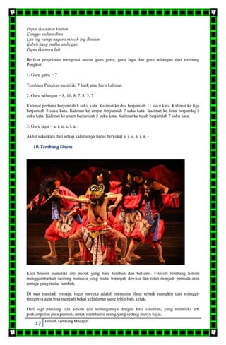 17 Filosofi Tembang Macapat
Papat iku datan kantun
Kanggo sadina-dina
Lan ing wengi nagara miwah ing dhusun
Kabeh kang padha ambegan
Papat iku nora lali
Berikut penjelasan mengenai aturan guru gatra, guru lagu dan guru wilangan dari tembang
Pangkur .
1. Guru gatra = 7
Tembang Pangkur memiliki 7 larik atau baris kalimat.
2. Guru wilangan = 8, 11, 8, 7, 8, 5, 7
Kalimat pertama berjumlah 8 suku kata. Kalimat ke dua berjumlah 11 suku kata. Kalimat ke tiga
berjumlah 8 suku kata. Kalimat ke empat berjumlah 7 suku kata. Kalimat ke lima berjumlaj 8
suku kata. Kalimat ke enam berjumlah 5 suku kata. Kalimat ke tujuh berjumlah 7 suku kata.
3. Guru lagu = a, i, u, a, i, a, i
Akhir suku kata dari setiap kalimatnya harus bervokal a, i, u, a, i, a, i.
10. Tembang Sinom
Kata Sinom memiliki arti pucuk yang baru tumbuh dan bersemi. Filosofi tembang Sinom
menggambarkan seorang manusia yang mulai beranjak dewasa dan telah menjadi pemuda atau
remaja yang mulai tumbuh.
Di saat menjadi remaja, tugas mereka adalah menuntut ilmu sebaik mungkin dan setinggi-
tingginya agar bisa menjadi bekal kehidupan yang lebih baik kelak.
Dari segi pandang lain Sinom ada hubungannya dengan kata sinoman, yang memiliki arti
perkumpulan para pemuda untuk membantu orang yang sedang punya hajat.
 