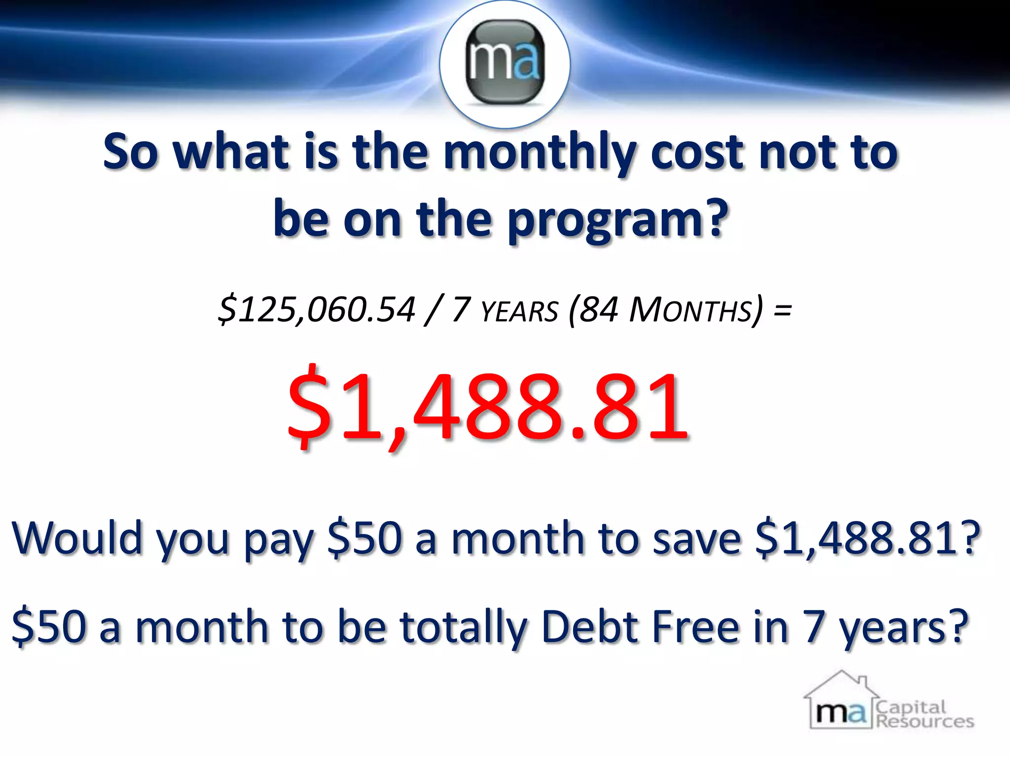 So what is the monthly cost not to
          be on the program?
          $125,060.54 / 7 YEARS (84 MONTHS) =

              $1,488.81
Would you pay $50 a month to save $1,488.81?
$50 a month to be totally Debt Free in 7 years?
 