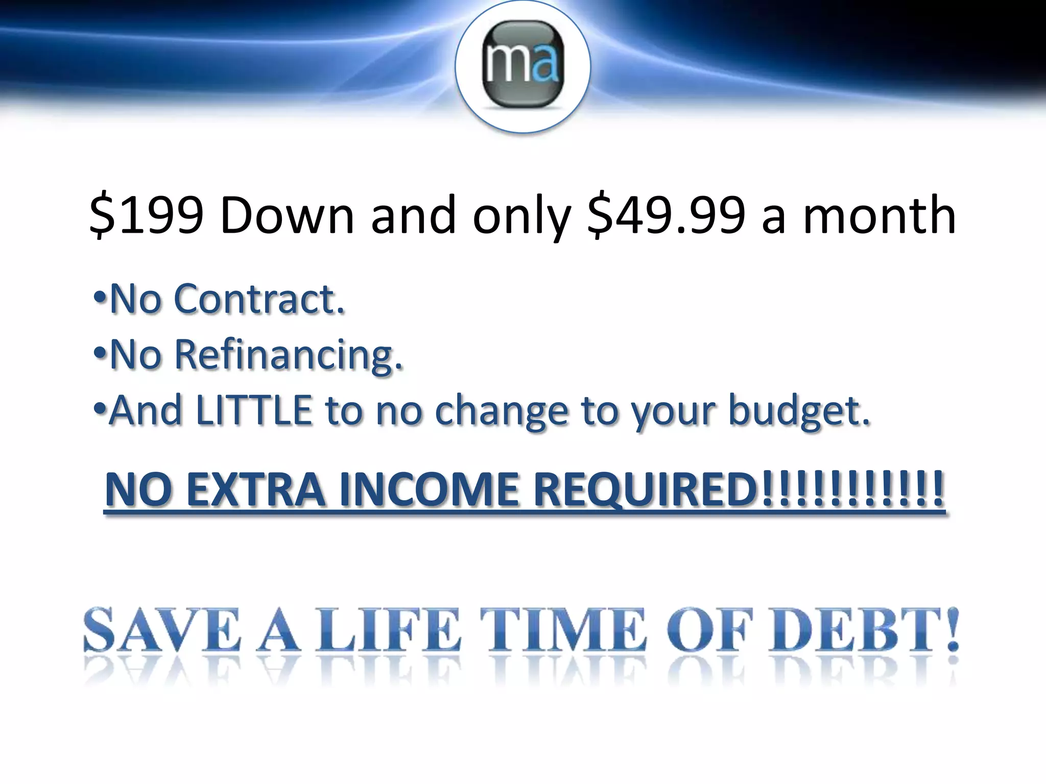 $199 Down and only $49.99 a month
•No Contract.
•No Refinancing.
•And LITTLE to no change to your budget.
NO EXTRA INCOME REQUIRED!!!!!!!!!!!
 