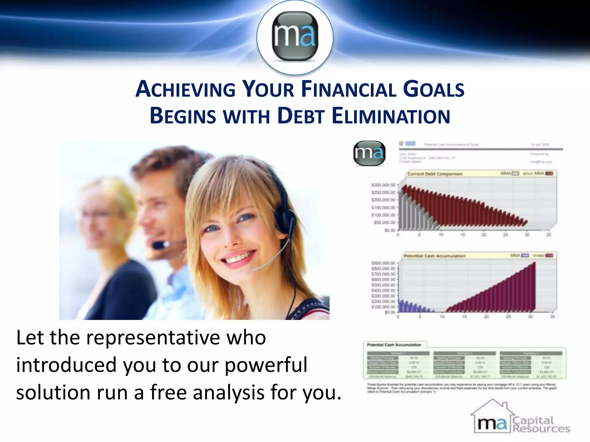 ACHIEVING YOUR FINANCIAL GOALS
              BEGINS WITH DEBT ELIMINATION




Let the representative who
introduced you to our powerful
solution run a free analysis for you.
 