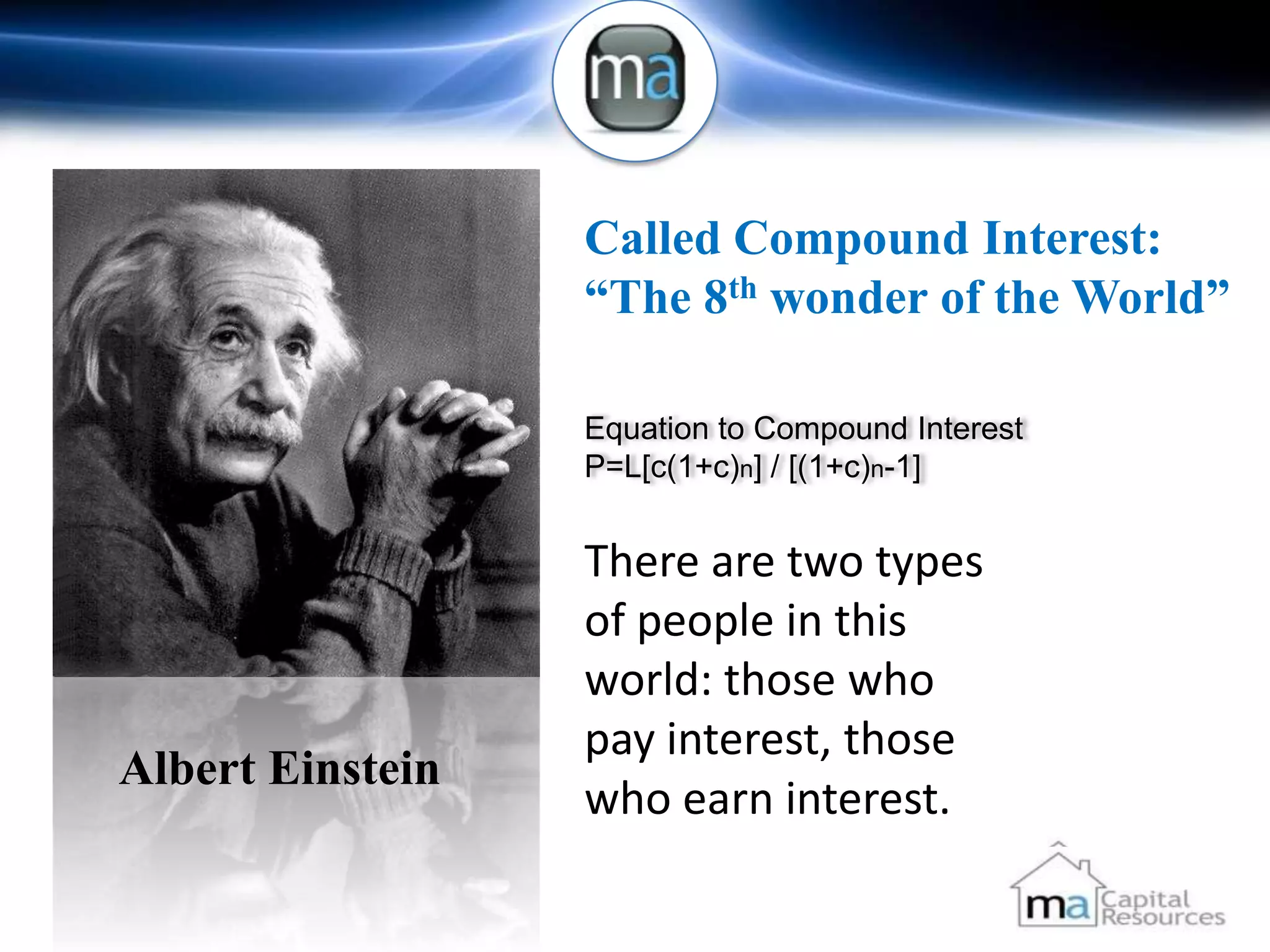 Called Compound Interest:
                  “The 8th wonder of the World”

                  Equation to Compound Interest
                  P=L[c(1+c)n] / [(1+c)n-1]


                  There are two types
                  of people in this
                  world: those who
                  pay interest, those
Albert Einstein
                  who earn interest.
 
