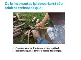 Os brinconautas (playworkers) são
adultos treinados que:
• Promovem um confronto com o risco saudável.
• Realizam pequenas tarefas a pedido das crianças.
 